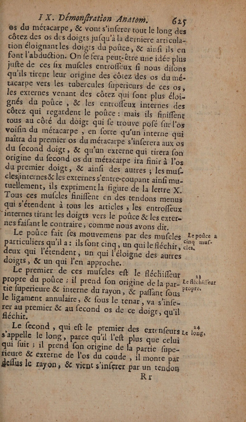 @s du méracarpe, &amp; vont s’inférer tour le long des côtez des os des doigts jufqu’à la derniere articenlaz. tion éloignantles doists du poûce, &amp; ainf ils en À font l’abduétion. On fe fera peut-être une idée plus x jufté de ces fix mufcles entroffeux f nous difons qu'ils tirenc leur origine des côtez des os du imé- tacarpe vers les tubercules fupericurs de ces OS; les externes venant des côtez qui font plus éloi- gnés du poûce , &amp; les entroffeux internes des côtez qui regardent le poñce: mais ils finiffene tous au côté du doigt qui fe trouve pofé fur l'os voifin du méracarpe , en forte qu'un interne qui naïtra du premier os du méracarpe s’inferera aux os du fecond doigt, &amp; qu'un externe qui tirera fon Origine du fecond os du métacarpe ira finir à los du premier doigt, &amp; ainfi des autres ; les muf. ; clesjincernes&amp;r les externes s'entre-coupant ainfi mu- tuellement, ils expriment la figure de la lettre X. Tous ces mufcles finiffenc en des tendons menus qui s'étendent à rous les articles , les entroffeux. “internes tirant les doigts vers le poûce &amp; les extére nes faifant le contraire, comme nous avons dit. Le poüce fait fes mouvemens par des mufeles Lepoñce à particuliers qu’il a: ils font cinq, un qui le fléchit, des deux qui l’'étendent, un qui l'éloigne des autres | doigts, &amp; un qui l'en approche. Le premier de ces mufcles eft le fléchifleur ,; propre du poüûce ; il prend fon origine de la parz Le échiffeur tie fuperieure &amp; incerne du rayon, &amp; paflant fous! ? * le ligament annulaire, &amp; fous le tenar , va s’infe rer au premier &amp; au fecond os de ce doigr, qu'il fléchit. : | Le fecond , qui eft le premier des exrenfeuts re Gves s'appelle le long, parce qu'il left plus que celui qui fuit ; il prend fon origine de la partie füpe- rieure &amp; externe de los du coude » 1l monte par deflus le fayon, &amp; vient s'inferer par un tendon R&amp;