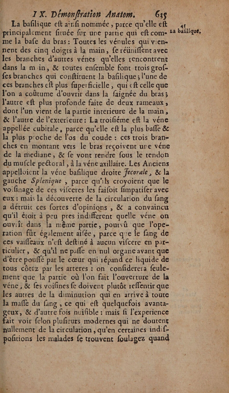 La bañlique eft aïnfi nommée, parce qu’elleeft 6 principalement fituée fur une partie qui eft come #4 Pañliqué, me la bafe du bras: Toutes les vénules qui vien- | nent des cinq doigts à la main, fe réünifflent avec les branches d’autres vénes qu’elles rencontrent dans la min, &amp; toutes enfemble font trois grof- fes branches qui conftituent la baflique ; l’une de ces branches eft plus fuperficielle , qui cf celle que l'on a coûtume d'ouvrir dans la faignée du brasz l'autre eft plus profonde faite de deux rameaux, dont l’un vient de la partie interieure de la main, &amp; l’autre de l’exterieure: La troifiéme eft la véne appellée cubitale, parce qu’elle eft la plus bañle &amp; la plus p'oche de l'os du coude : ces trois bran- ches en montant vers le bras reçoivent une véne de la mediane, &amp; fe vont rendre fous le tendon du mufcle peétoral , à la véne axillaire. Les Anciens appelloient la véne bañlique droite fecorale, &amp; la gauche Splenique , parce qu'ils croyoient que le voifinage de ces vifceres les faifoit fimpatifer avec eux: mais la découverte de la circulation du fang a détruit ces fortes d'opinions , &amp; a convaincu qu’il étoir à peu pres indifferent quelle véne on ouviit dans la même partie, pourvù que lope- ration fut également ailée, parce que le fang de ces vailleaux n’eft deftiné à aucun vifcere en par- / ticulier, &amp; qu'il ne pañle en nul organe avant que d’être pouffé par le cœur qui répand ce liquide de ous côcez par les arteres : on confiderera feule- ment que la partie où l'on fait l'ouverture de la véne , &amp; fes voilines fe doivent plutôt reffentir que les autres de la diminution qui en arrive à toute Ja malle du fang , ce qui eft quelquefois avanta- geux, &amp; d'autre fois nuifible : mais fi l'experience fait voir felon plufeurs modernes qui ne doutent nullement de la circulation , qu’en certaines indif- poñtions les malades fe trouvent foulagez quand