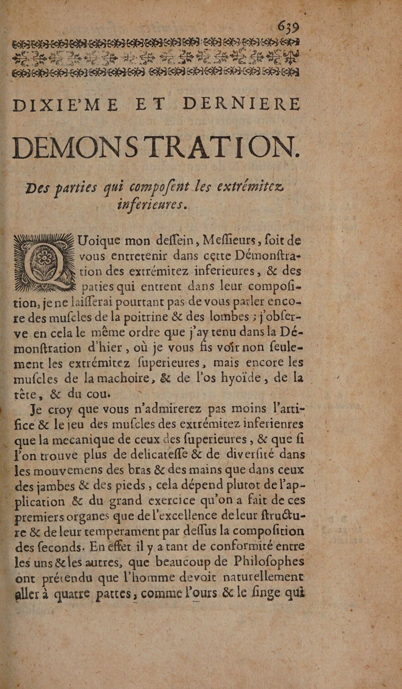 &amp; ni DIXIPME ET DERNIERE DEMONSTRATION. Des parties qui compofent les extrémitez inferieures. | ne Pi vous entretenir dans cette Démonftra- # À EE A tion des extrémitez inferieures, &amp; des are paties qui entrent dans leur compofi- tion, jene laifferai pourtant pas de vous parler enco. - re des mufcles de la poitrine &amp; des lombes ; j'obfer- ve.en cela le mème ordre que j'ay tenu dans la Dé- monftration d'hier , où je vous fis voir non feule- * ment les extrémitez fuperieures, mais encore les tète, &amp; du cou © | Je croy que vous n’admirerez pas moins l’arti- - fice &amp; lejeu des mufcles des extrémitez inferienres « que la mecanique de ceux des fuperieures , &amp; que fi ïe » les mouvemens des bras &amp; des mains que dans ceux } plication &amp; du grand exercice qu’on a fait de ces … premiers organes que de l'excellence deleur ftru&amp;u- … re &amp; deleur remperament par deflus la compofition ont prétendu que l’homme devoit naturellement “aller à quatre pattes, comme l'ours &amp; le finge qui nt