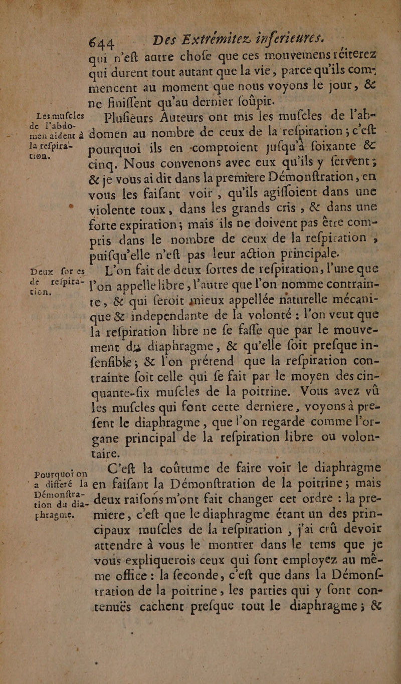qui durent tout autant que la vie, parce qu'ils com: mencent au moment que nous voyons le jour, &amp; ne finiffent qu’au dernier foüpir. F pores Plufñièurs Auteurs ont mis les mufcles de l’ab= irefbiré= pourquoi ils en -comproient jufqu'à foixante êc cinq. Nous convenons avec eux qu'ils y fervent; &amp; je vous ai dit dans la premiere Démonftration,en vous les faifant voir , qu'ils agiffoient dans une * violente toux, dans les grands cris , &amp; dans une forte expiration; mais ils ne doivent pas être com- ris dans le nombre de ceux de la refpiration ; puifqu’elle n’eft pas leur action principale. Deux for ss L'on fait de deux fortes de refpiration, l'une que te, &amp; qui {eroit mieux appellée naturelle mécani- que &amp; independante de la volonté : l'on veur que fa refpiration libre ne fe fafle que par le mouve- ment dx diaphragme, &amp; qu’elle foit prefque in- fenfible; &amp; l’on prétend que la refpirarion con- quante-fix mufcles de la poitrine. Vous avez vû les mufcles qui font cette derniere, voyons à pre- {ent le diaphragme , que l’on regarde comme l'or- gane principal de la refpiration libre ou volon- taire. ur pourquoton C'Eft la coûtume de faire voir le diaphragme Démonftra- if EN j Ro di deux raifons m'ont fait changer cet ordre : la pre- thragme. miere, c'eft que le diaphragme étant un des prin- cipaux mufcles de la refpiration , j'ai crü devoir attendre à vous le montrer dans le cems que je vous expliquerois ceux qui font employez au mê- me office : la feconde, c'eft que dans la Démonf- tration de la poitrine, les parties qui y {ont con- renuës cachent prefque tout le diaphragme ; &amp;