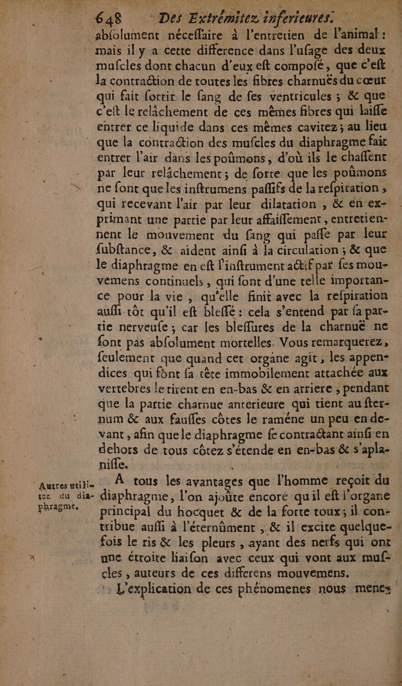 mufcles dont chacun d’euxeft compolé, que c'e la contraction de toutes les fibres charnuës du cœur entrer ce liquide dans ces mêmes cavitez; au lieu Autres mtilie wez du dia- phragme. par leur relâchement ; de force que les poùmons ne font que les inftrumens pañlifs de la refpiration ; qui recevant l'air par leur dilatation , &amp; en ex- primant une partie par leur affaiflement , entretien- nent le mouvement du fang qui pañfe par leur fubftance, &amp; aident ainf à la circulation ; &amp; que le diaphrigme en eft l'inftrumenta@ifpat fes mou- vemens continuels , qui font d'une pi importan- ce pour la vie, qu’elle finit avec la refpiration auf tôt qu'il eft bleffé : cela s’entend par fa par- tie nerveule ; car les bleffures de la charnue ne font pas abfolument mortelles. Vous remarquerez, feulement que quand cet organe agit, les appen- dices qui font fa tète immobilement attachée aux vertebres lerirent en en-bas &amp; en arriere ; pendant que la partie charnue anterieure qui tient au fter- num &amp; aux faufles côtes le raméne un peu en de- vant , afin que le diaphragme fe contractant ainfien dehors de tous côtez s'écende en en-bas &amp; s’apla- nifle. | | À tous les ayantages que l'homme reçoit du iaphragme, l’on ajoüte encore quil eft l'organe principal du hocquet &amp; de la forte toux; ilcon- tribue auf à l’érernüment , &amp; il excite quelque- fois le ris &amp; les pleurs , ayant des nerfs qui ont cles , auteurs de ces differens mouvemens. _ À