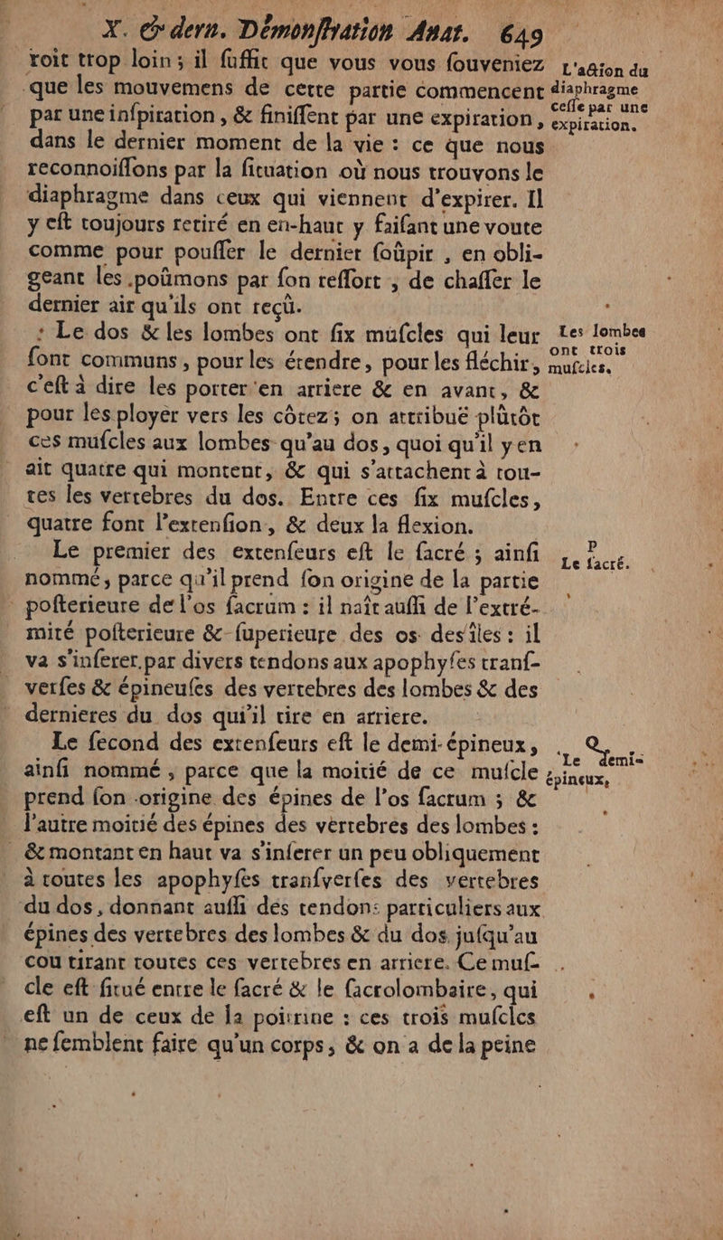 voit trop loin; il fufht que vous vous fouveniez L'agion du que les mouvemens de cette partie commencent diaphragme par une infpiration , &amp; finiflent par une expiration, ont dans le dernier moment de la vie : ce que nous reconnoiflons par la fituation où nous trouvons le diaphragme dans ceux qui viennent d’expirer. Il y cft toujours retiré en en-haut y faifant une voute comme pour poufler le dernier foûpir , en obli- geant les .poûmons par fon reflort ; de chaffer le dernier air qu'ils ont recü. : Le dos &amp; les lombes ont fix mufcles qui leur Les lombes , / « ont trois font communs, pour les étendre, pour les fléchir, mufcies. c'eft à dire les porter'en arriere &amp; en avant, &amp; pour les ployer vers les côtez; on attribué plürôt ces mufcles aux lombes qu’au dos, quoi qu'il yen ait quatre qui montent, &amp; qui s’attachent à rou- tes les vertebres du dos. Entre ces fix mufcles, quatre font lextenfion, &amp; deux la flexion. Le premier des extenfeurs eft le facré ; ainf nommé; parce qu'il prend fon origine de la partie - pofterieure de l'os facram : il naît auffi de l’extré- mité polterieure &amp;-fuperieure des os des'iles : il va s'inferer.par divers tendons aux apophyfes cranf- verfes &amp; épineufes des vertebres des lombes &amp; des dernieres du dos qu'il tire en arriere. Le fecond des extenfeurs eft le demi-épineux, . qu ainfi nommé , parce que la moirié de ce mufcle Die prend fon origine des épines de l’os facrum 3; &amp; l'autre moitié des épines des vertebres des lombes : . &amp; montant en haut va s'in{erer un peu obliquement à routes les apophyfes tranfverfes des vertebres du dos, donnant aufli dés tendon: particuliers aux épines des vertebres des lombes &amp; du dos jufqu'’au Cou tirant toutes ces vertebres en arriere. Cemuf . cle eft firué entre le facré &amp; le facrolombaire, qui . eft un de ceux de Îa poirrine : ces trois mufcles ne femblent faire qu'un corps, &amp; on a de la peine P Le facré. L