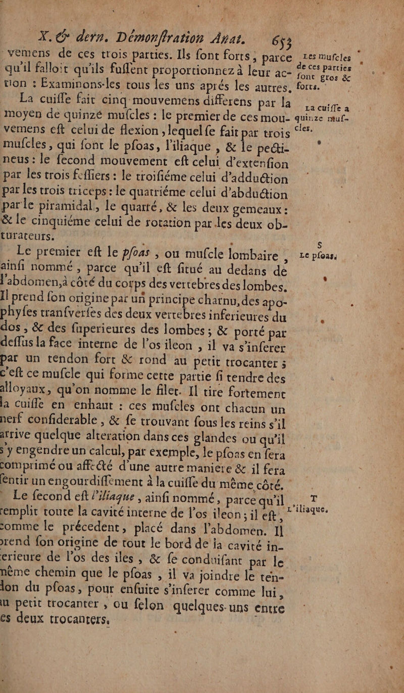 Fe | pare X.@ dern. Démonflration Anat. 65; | vemens de ces trois parties. Ils font forts, parce AE Mufèles 1 &gt;. &gt; . à € CES parties qu'il falloit qu'ils fuffent proportionnez à leur ac- 5% Cros de tion : Éxaminons-les tous les uns aprés les auvres. frs.” La cuifle fait cinq mouvemens differens Pat a moyen de quinzé mulcles : le premier de ces mou- quinze muf- vémens eft celui de flexion , lequel fe fait par trois mufcles , qui font le pfoas, l'iliaque , &amp; le pecti- neus : le fecond mouvement eft celui d’exténfion par les trois fcffiers : le troifiéme celui d’addu&amp;ion par les crois triceps: le quatriéme celui d'abdudion par le piramidal, le quarté, &amp; les deux gemeaux : &amp; le cinquiéme celui de rotation parles deux ob- turateurs, | : s Le premier eft le p/04s , on mufcle lombaire , 2e plous, ainfi nommé , parce qu'il eft fitué an dedans dé l'abdomen. côté du corps des vertebres des lombes. Il prend fon origine par un principe charnu, des apo- : phyfes tranfverfes des deux vertébres inferieures du dos , &amp; des fuperieures des lombes ; &amp; porté par deffus la face interne de l’os ileon &gt; il va s’inferer par un tendon forr &amp; rond au petit trocanter ; c'eft ce mufcle qui forme cette partie fi tendre des alloyaux, qu'on nomme le filet. Il tire fortemenc a cuiffe en enhaut : ces mufclés ont chacun un nerf confiderable , &amp; fe trouvant fous les reins s’il arrive quelque alteration dans ces glandes ou qu'il y engendre un calcul, par exemple, le pfons en fera comprimé ou affecté d'une autre maniere &amp; il fera éntir un engourdiffément à la cuiffe du même côté. : Le fecond eft liliague , ainfi nommé, parce Qui, T emplit route la cavité interne de l'os ileon ; il CR ET comme le précedent, placé dans l'abdomen. Il rend fon origine de tout le bord de ia cavité in- erieure de l'os des iles, &amp; fe conduifant par le nème chemin que le pfoas , il va joindre le tén- lon du pfoas, pour enfuite s’inferer comme lui, u petit trocanter ; ou felon quelques-uns entre €s deux trocanters,