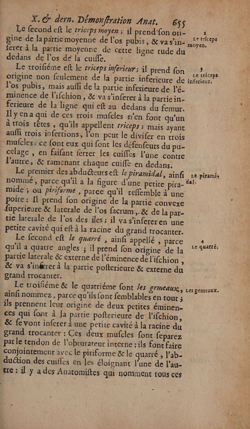 X.@ dern. Démonffration Anat, 6ÿ$ Le fecond eft le triceps Moyen ; 1] prend'fon ori- | ine de la pärtie moyenne de l'os pubis, &amp; va s’in- ferer à la partie moyenne de cette ligne rude du dedans de l'os dé la cuiffe. \ | Le troifiéme eft le #riceps inferieur àl prend fon origine non feulement de la partie inferieure de Vos pubis, mais auffi de la partie inferieure de KèE minence de l’ifchion, &amp; va s'inferer à la partiein- ferieure de la ligne qui eft au dedans du femur. Il y ena qui de ces trois mufcles n’en font qu’un à trois têtes , qu'ils appellent rÉCEpS 5 mais ayant aufh trois infertions, l’on peut le divifer en trois mufcles; ce font eux qui font les défenfeurs du pu celage , en faifant ferrer Les cuiffes l’une contre l'autre, &amp; ramenant chaque cuifle en dedans. Le premier des abduéteurs eft Le piramidal, ainfi nommé, parce qu'il à la figure d’une petite pira- mide ; où péiriférme , parce qu'il reffemble à une poire : Il prend fon origine de la partie convexe fuperieure &amp; laterale de l'os facrum &gt; &amp; de la par- tie laterale de l’os des iles ; il va s’infereren une | petite cavité qui eft à la racine du grand trocanter. Le fecond eft Le guarré , ainfi appellé , parce qu'il a quatre angles ; il prend fon ofigine de la partie latérale &amp; externe de l’éminencedel'ifchion : &amp; va s'inérer à la partie polterieure &amp; externe du grand trocanter. | Le troiliéme &amp; le quatriéme font /es Lemeaux,, ainfi nommez , parce qu'ils font femblables en tout 3 ils prennent leur origine de deux petites éminen- ces qui font à Ja parue pofterieure de lifchion, &amp; fe vont inferer à une petite cavité À la racine du grand trocanter : Ces deux mufcles font feparez parle tendon de l’obrurareur interne -ils font faire conjointement avec le piriforme &amp; le quarré , l’ab- duction des cuilles en les cloignant l’une de l’au- tre : il y a des Anatomiftes qui nomment tous ces 3 Le tricéps moyen. 3 Le triceps inferieur, dal. 4 # Le quaftéc. Les gemeaux.