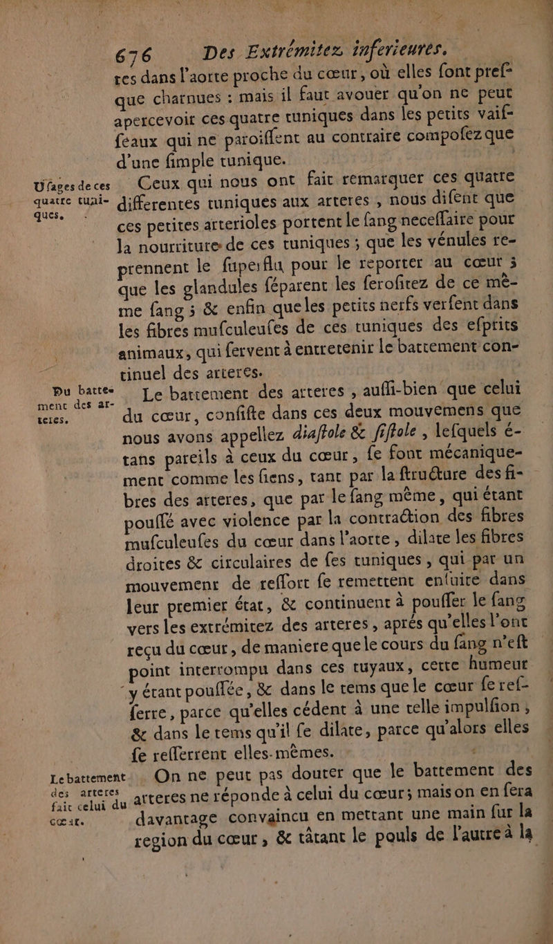 + ne ré 676 Des Extrémitez inferieurés. | tes dans l'aorte proche du cœur, où elles font pref= que charnues : mais il faut avouer qu'on ne peut apercevoir ces quatre tuniques dans les petits vaif- feaux qui ne paroiflent au contraire compofez que d’une fimple tunique. | Ufagesdeces Ceux qui nous ont fait remarquer ces quatre a differentes uniques aux arteres , nous difent que ces petites arterioles portent le fang neceflaire pour la nourriture de ces tuniques ; que les vénules re- prennent le fupefla pour le reporter au cœur 3 que les glandules féparent les ferofirez de ce mè- me fang 3 &amp; enfin queles petits nerfs verfent dans les fibres mufculeufes de ces tuniques des efprits animaux, qui fervent à entretenir le battement con- tinuel des arteres. pu prie : Le battement des arteres , aufli-bien que celui teres, du cœur, confifte dans ces deux mouvemens que nous avons appeliez diaftole &amp; fiffole , lefquels é- tans parcils à ceux du cœur, fe font mécanique- bres des arteres, que par le fang même, qui étant poulfé avec violence par la contraétion des fibres mufculeufes du cœur dans l'aorte, dilate les fibres droites &amp; circulaires de fes uniques , qui par un mouvement de reffort fe remettent enfuire dans leur premier état, &amp; continuent à pouffer le fan vers les extrémitez des arteres , aprés qu’elles l'ont reçu du cœur , de maniere que le cours du fang n’eft point interrompu dans ces tuyaux, CELte humeur ‘y érant pouffée, &amp; dans le rems quele cœur fe ref- ferre, parce qu’elles cédent à une celle impulfion ; &amp; dans le tems qu'il fe dilate, parce qu'alors elles {e refferrent elles.-mèmes. | | Lebattement.… On ne peut pas douter que le battement des des arrete, arteres ne réponde À celui du cœur; maison en fera cœur. davantage convaincu en mettant une main fur la