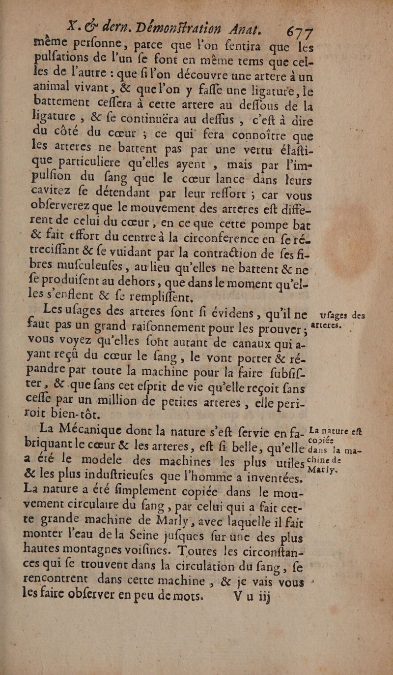 RC 40 X. * dern. Démosffration Anat. 637 même perfonne, parce que l'on fentira que les pulfations de l’un fe font en mème tems que cel- les de l’autre : que filon découvre une artere un animal vivant, &amp; quelon y fafle une ligature, le battement ceflera à cette artere au deffous de la hgature | &amp; £e continuëra au deffus , ceft à dire du côté du cœur ; ce qui fera connoître que les arteres ne battent pas par une vertu élafti- que particuliere qu'elles ayent , mais par l’im- pulfion du fang que le cœur lance dans leurs cavitez fe détendant par leur reffort ; car vous obferverez que le mouvement des arteres eft diffe- rent de celui du cœur , en ce que cette pompe bat &amp; fait effort du centre à la circonference en feré. treciffant &amp; fe vuidant par la contraction de fes f- bres mufculeufes, awlieu qu'elles ne battent &amp; ne fe produifent au dehors, que dans le moment qu’el- les s'enflenr &amp; fe rempliffent, Les ufages des arteres font fi évidens, qu'ilne ufaiges des aut pas un grand raifonnement pour les prouver; | Vous voyez qu'elles foht autant de canaux qui a- yant reçü du cœur le fang , le vont porter &amp; ré- pandre par toute la machine pour la faire fubff- ter, &amp; que fans cet efprit de vie qu’elle recoit fans celle par un million de petites arteres , elle peri- foit bien-tôt. : La Mécanique dont la nature s’eft fervie en - en briquantle cœur &amp; les arteres , eft fi belle, qu'elle dans la ma- a Cté le modele des machines les plus utiles trs &amp; les plus induftrieufes que l’homme à invenrées. La nature à été fimplement copiée dans le mou- vement circulaire du fans, pat celui qui a fair cet- te grande machine de Marly, avec laquelle il fait monter l'eau dela Seine jufques fur uue des plus hautes montagnes voifines. Toutes les circonftan- ces qui fe trouvent dans la circulation du fang , fe rencontrent dans cette machine , &amp; je vais vous les faire obferver en peu demots. Vuiij