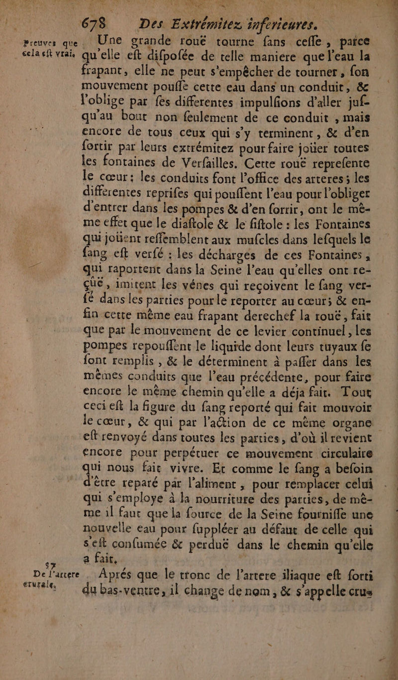 NAME | 4 41h Made SPORE te EN, OS RL IT al à LR ARR D 678 Des Extrémitez inferieures. S7 De l’arrere rurale, mouvement pouflé cette eau dans un conduit, &amp; l'oblige par fes differentes impulfons d’aller juf- qu'au bout non feulement de ce conduit , mais encore de tous ceux qui s’y terminent, &amp; d'en fortir par leurs extrémitez pour faire joüer toutes les fontaines de Verfailles. Cette rouë reprefente le cœur: les conduits font l'office des arteres: les differentes reprifes qui pouffent l’eau pour l'obliger d'entrer dans les pompes &amp; d’en forrir, ont le mê- me effet que le diaftole &amp; le fiftole : les Fontaines qui joüent reffemblent aux mufcles dans lefquels le fang eft verfé : les décharges de ces Fontaines, qui raportent dans la Seine l’eau qu’elles ont re- que, imitent les vénes qui reçoivent le fang ver- fé dans les parties pourle reporter au cœur; &amp; en- fin certe même eau frapant derechef la rouë, fait que pat le mouvement de ce levier continuel , les pompes repouffent le liquide dont leurs tuyaux fe font remplis , &amp; le déterminent à paffer dans les mêmes conduits que l’eau précédente, pour faire encore le même chemin qu'elle a déja fair. Tout ceci eft la figure du fang reporté qui fait mouvoir le cœur, &amp; qui par lation de ce mème organe eft renvoyé dans toutes les parties, d’où ilrevient encore pour perpétuer ce mouvement circulaire qui nous faic vivre. Et comme le fang a befoin d'être reparé par l'aliment , pour rémplacer celui qui s'employe à la nourriture des parties, de mê- me 1] faut que la fource de la Seine fournifle une nouvelle eau pour fuppléer au défauc de celle qui s'eft confumée &amp; perduë dans le chemin qu’elle a Fall, | | Aprés que le tronc de l’artere iliaque eft forti du bas-ventre, il change de nom , &amp; s'appelle crus
