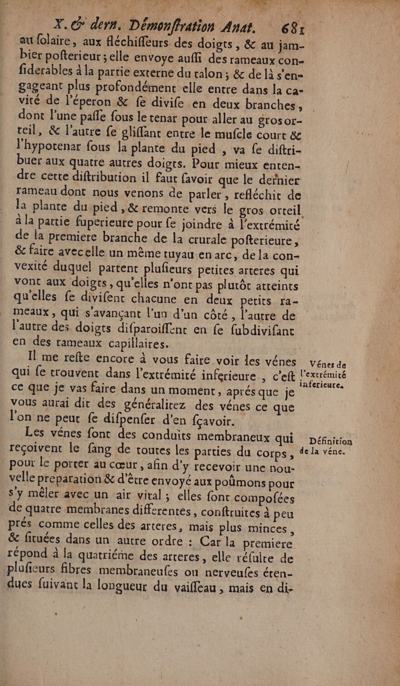au folaire, aux fléchiffeurs des doigts , &amp; au jam- bier pofterieur ; elle envoye aufli des rameaux con- fiderables à la partie externe du talon ; &amp; de là s’en= gageant plus profondément elle entre dans la ca- vité de l’éperon &amp; fe divife en deux branches, dont l’une pafle fous le tenar pour aller au grosor- teil, &amp; l’autre fe gliffant entre le mufcle court &amp; l'hypotenar fous la plante du pied , va fe diftri- buer aux quatre autres doigts. Pour mieux enten- dre certe diftribution il faut favoir que le dernier rameau dont nous venons de parler , refléchit de à la pattie fuperieure pour fe joindre à l'extrémité de la premiere branche de la crurale pofterieure, &amp; faire avecelle un même tuyau.en arc, de la con- vexité duquel partent plufieurs petites arteres qui vont aux doigts, qu’elles n'ont pas plutôt atreints qu'elles fe divifent chacune en deux petits ra- Meaux , qui s'avançant l’un d’un côté, l’autre de l'autre des doigts difparoiffene en fe fubdivifant en des rameaux capillaires. qui fe trouvent dans l'extrémité inferieure , c'eft ce que je vas faire dans un moment, aprés que je vous aurai dit des généralirez des vénes ce que l'on ne peut fe difpenfer d'en fçavoir.… Les vénes font des conduits membraneux qui reçoivent le fang de toutes les parties du corps, pour Le porter au cœur , afin d'y recevoir une nou- velle preparation &amp; d'être envoyé aux poëmons pour S'y mêler avec un air vital; elles font compofées de quatre membranes differentes , conftruites À peu prés comme celles des arteres, mais plus minces, Vénes de l'extrémité infericure. Définition de la véne. répond à la quatriéme des arteres, elle réfuire de plufeurs fibres membraneufes où nerveufes éten- dues fuivant la longueur du vaiffeau , mais en di.