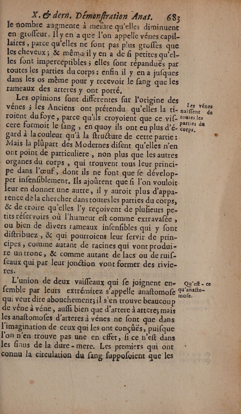F ame AL X. dern, Démonffration Anat. 683 le nombre augmente à meire qu’elles diminuent en groffeur. Ilyen'a que l’on appelle vénes capil- laires , parce qu’elles ne font pas plus groffes que les cheveux; &amp; mêmxil yen a de f petites qu’el- les font impercéptibles ; elles font répanduës par toutes les parties du corps: enfin il y ena jufques dans les os même pour y recevoir le fang que les rameaux des arteres y ont porté, Les opinions font differentes fur origine des A vénes 5 les Anciens ont prétendu qu’elles la ti- naifene de roient dufoye, parce qu'ils croyoient que ce vif- it 0e cere formoit le {ang , en quoy ils ont eu plus d’é- corps. gard à lacouleur qu’à la ftruéture de cetre partie: Mais la plûpart des Modernes difent qu’elles n’en Ont point de particuliere , non plus que les autres . organes du corps ; qui trouvent tous leur princi- pe dans l'œuf, dont ils ne font que fe dévelop- per infenfiblement, Ils ajoûcent que f l’on vouloie leur en donner une autre, il y auroit plus d’appa- rence dé la chercher dans toutesles parties du corps, &amp; de croire qu'elles l’y reçoivent de pluñeurs pe- uts réfervoirs où l'humeur eft comme extravalée , ou bien de divers rameaux infenfbles qui y fone diftribuez , &amp; qui pourroiens leur fervir de prin- cipes , comme autant de racines qui vont produi- ré untronc, &amp; comme autant de lacs ou de ruif- feaux qui par leur jonéion vont former des rivie- res. L'union de deux vaiffeaux qui fe joignent en- Qu'eft- ce femble par leurs extrémitez s'appelle anaftomofe Ares qui veur dire abouchement; il s’en trouve beaucoup de véne à véne, auffi bien que d’artere à atteres mais les anaftomofes d’arteres à vénes ne font que dans l'imagination de ceux qui les ont conçüés, puifque l'on n’en trouve pas une en cffer, fi ce n’eft dans les finus de la dure - mere. Les premiers qui ont connu la ciculaion du fang fappofoient que les