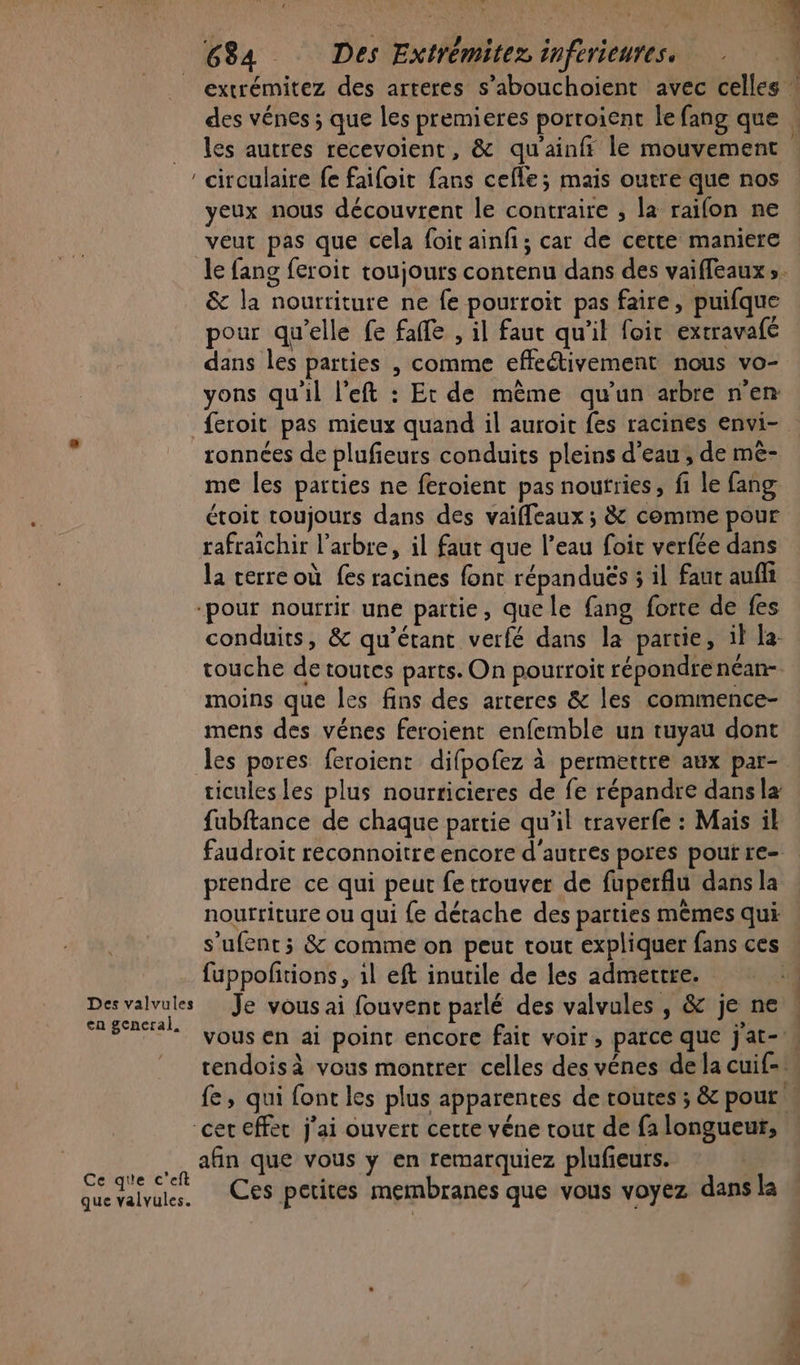 extrémitez des arteres s’abouchoient avec celles circulaire fe faifoit fans celle; mais outre que nos yeux nous découvrent le contraire , la raifon ne veut pas que cela foit ainfi; car de cette maniere le fang feroit toujours contenu dans des vaiffeaux ». &amp; la nourriture ne fe pourroit pas faire, puifque pour qu’elle fe fafe , il faut qu'il foir exrravafé dans les parties , comme effectivement nous vo- vons qu'il left : Et de même qu'un arbre n'en feroit pas mieux quand il auroit fes racines envi- ronnées de plufieurs conduits pleins d'eau; de mê- me les parties ne feroient pas noutries, fi le fang étoit toujours dans des vaiffeaux ; &amp; comme pour rafraïchir l’arbre, il faut que l’eau foit verfée dans la cerre où fes racines font répanduës 5 il faut auflt ‘pour nourrir une partie, que le fang forte de fes conduits, &amp; qu'étant verfé dans la partie, il la: touche de toutes parts. On pourroit répondrenéan- moins que les fins des arteres &amp; les commence- mens des vénes feroient enfemble un tuyau dont les pores feroient difpofez à permettre aux par- ticules les plus nourricieres de fe répandre dans la fubftance de chaque partie qu'il traverfe : Mais il faudroit reconnoitre encore d'autres pores pout re- prendre ce qui peut fe trouver de fuperflu dans la nourriture ou qui {e détache des parties mêmes qui s’ufents &amp; comme on peut tout expliquer fans ces fuppofñtions, 1l eft inutile de les admettre. | en general, ÿ À ! | à | vous en ai point encore fait voir , parce que jat- | , cet effec j'ai ouvert certe véne tout de fa longueur, afin que vous y en remarquiez plufieurs. Cedren Ces petites membranes que vous voyez dans la que valvules. Pins...