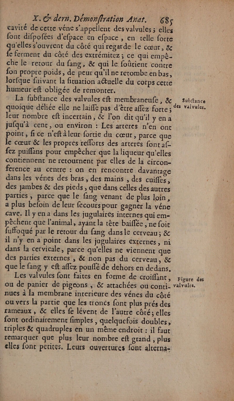cavité de cette véne s’appellent des valvules ; elles font difpofées d’efpace en efpace , en telle forte u’elles s'ouvrent du côté qui regarde Le cœur, &amp; Brabois du côté des extrémitez ; ce qui empè- che le retour du fang, &amp; qui le foûcient contre fon propre poids, de peur qu'il ne retombe en bas, lorfque faivant la fituation a@tuelle du corps cette humeur eft obligée de remonter. La fubftance des valvules eft membraneufe, &amp; subfance quoique déliée elle ne laiffe pas d’être affez forte ; * valvules. leur nombre eft incertain, &amp; l’on dit qu’il yena jufqu'à cent, ou environ : Les arteres n’en ont point, fice n'eftàleur fortie du cœur, parce que le cœur &amp; les propres reflorts des arteres fonraf- fez puiflans pour empècher que la liqueur qu’elles contiennent ne retournent par elles de la circon- ference au centre : on en rencontre davantage dans les vénes des bras, des mains , des cuifles, des jambes &amp; des pieds , que dans celles des autres parties , parce que le fang venant de plus loin, a plus befoin de leur fecours pour gagner la véne cave. Il yena dans les jugulaires internes qui em- pêchent que l'animal, ayant la tête baifée , ne foit fuffoqué par le retour du fang dansle cerveau; &amp; il ny en a point dans les jugulaires externes, ni dans la cervicale, parce qu’elles ne viennent que des parties externes , &amp; non pas du cerveau, &amp; que le fang y eft affez pouflé de dehors en dedans. Les valvules font faites en forme de OMAN Fisure dés ou de panier de pigeons , &amp; attachées ou conti- valvules. nues à la membrane interieure des vénes du côté ou vers la partie que les troncs font plus prés des rameaux , &amp; elles fe lévenc de l’autre côté; elles font ordinairement fimples , quelquefois doubles, triples &amp; quadruples en un même endroit : il faut remarquer que plus leur nombre eft grand , plus elles font petites. Leurs ouvertures font alrerna-