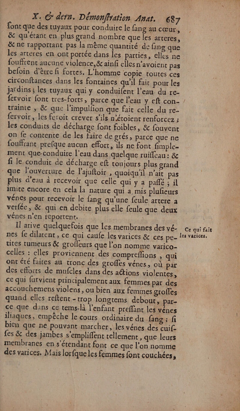 font que des tuyaux pour conduire le fang au cœur, &amp; qu'étant en plus grand nombre que les arteres, &amp; ne rapportant pas la même quantité de fang que les arteres en ont portée dans les parties, elles ne fouffrent aucune violence, &amp; ainfi elles navoient pas befoin d’être fi fortes. L'homme copie toutes ces circonftances dans les fontaines qu'il fait pour les jardins ; les tuyaux qui y conduifent l’eau du re- | fervoir font tres-forts, parce que l’eau y eft con- ! trainte ; &amp; que l’impulfion que fait celle du re- fervoir les feroit crever s'ils n’étoient renforcez F les conduits de décharge font foibles, &amp; fouvent on fe contente de les faire de grés, parce que ne fouffrant prefque aucun effort, ils ne font fimple- ment que-conduire l’eau dans quelque ruifleau : &amp; fi le, conduit de décharge eft toujours plus srand que l'ouverture de l’ajuftoir , quoiqu'il n'ait pas plus d’eau à recevoir que celle qui y a pañlé ; il imite encore en cela la nature qui a mis pluñeurs vénes pour recevoir le fang qu’une feule artere a verfée, &amp; qui en debite plus elle feule que deux vénes n’en teportent. | | | Il arive quelquefois que les membranes desvé ce qui fait nes fe dilatent, ce qui caufe les varices &amp; ces pres learices, utes tumeurs &amp; grofleurs que l’on nomme varico- celles : elles proviennent des compreffons , qui ont été faites au tronc des grofles vénes, où par des efforts de mufcles dans des actions violentes, ce qui furvient principalement aux femmes pat des accouchemens violens, ou bien aux femmes gtoffes quand elles reftent - trop longtems debout, par- ce que dans ce tems-à l'enfant preffant les vénes iliaques, empêche le cours ordinaire du fang ; fi bien que ne pouvant marcher, les vénes des cui. fes &amp; des jambes s'empliffent tellement , que leurs membranes en s'étendant font ce que l’on nomme des varices. Mais lorfqueles femmes font couchées 4