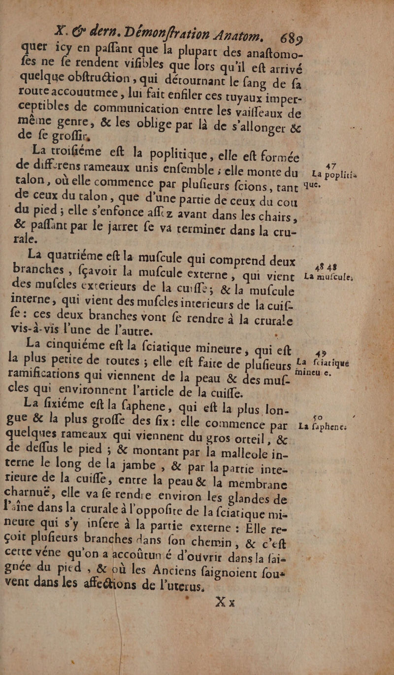 quer icy en paflant que la plupart des anaftomo- fes ne fe rendent vifibles que Le qu'il eft arrivé quelque obftru&amp;ion , qui dérournant le fang de fa route accouutmee , lui fait enfiler ces tuyaux imper- ceptibles de communication entre les vaifleaux de même genre, &amp; les oblige par là de s’allonger &amp; de fe groflir, La toifiéme eft la poplitique, elle eft formée de diff:rens rameaux unis enfemble ; elle monte du de ceux du talon, que d'une partie de ceux du cou du pied ; elle s'enfonce aff avant dans les chars, : &amp; paflant par le jarret fe va rerminer dans la cru. rale. La quatriéme eft la mufcule qui comprend deux des mufcles exterieurs de la cuifle; &amp; la mufcule interne, qui vient des mufclesinterieurs de la cuif- fe: ces deux branches vont fe rendre à la crurale vis-à-vis l'une de l’autre. * La cinquiéme eft la fciatique mineure, qui eft ramifications qui viennent de la peau &amp; des muf- cles qui environnent l’article de la cuiffe. La fixiéme eft la faphene, qui eft la plus lon- quelques rameaux qui viennent du gros orteil, &amp; de deffus le pied ; &amp; montant par la malleole in- terne le long de la jambe , &amp; par la parrie intez rieure de la cuifle, entre la peau &amp; la membrane charnuë, elle va fe rendie environ les glandes de line dans la crurale à l'oppofñite de la fciatique mi- neure qui sy infere à la partie externe : Elle TE= çoit plufeurs branches dans fon chemin, &amp; c’eft cette véne qu'on a accoûtun € d'oùvrir dans la fai gnée du pied , &amp;:où les Anciens faignoient fous vent dans les Æedions de l’uterus. FAUX x 48 48 49 LA