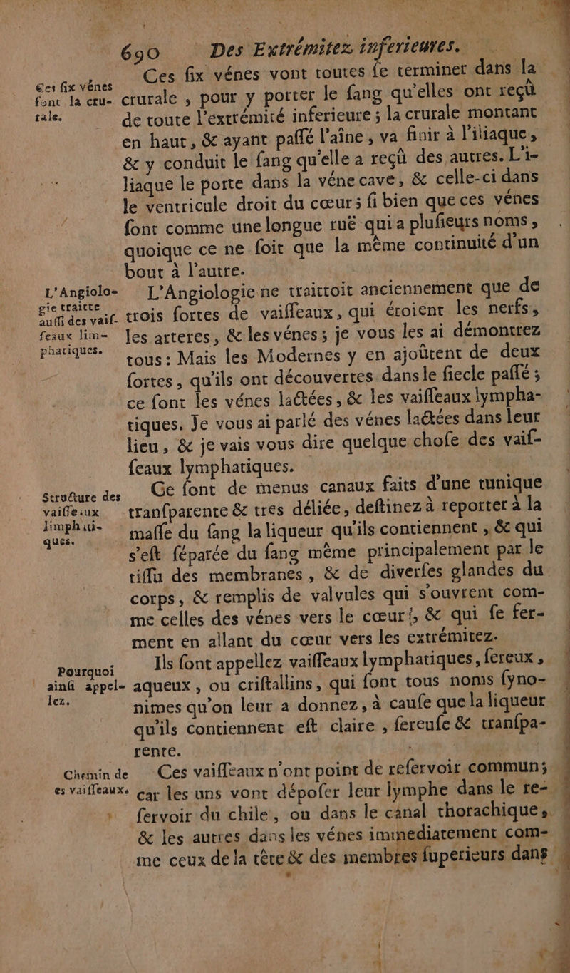 es fix vénes | LAIT fonc la œu- crurale , pour y porter le fang qu'elles ont reçt sale. de toute l'extrémité inferieure; la crurale montant en haut, &amp; ayant pallé l’aîne, va finir à l'iliaque, &amp; y conduit le fang qu'elle a reçù des autres. L'i- liaque le porte dans la véne cave, &amp; celle-ci dans le ventricule droit du cœur; fi bien que ces vénes font comme une longue ruë qui a plufieurs noms; quoique ce ne foit que la même continuité d'un bout à l’autre. pe | L'ARPIARS L'Angiologie ne taittoit anciennement que de gti trois fortes de vailleaux, qui éroient les nerfs , feaux lim- Jes arteres, &amp; les vénes; je vous les ai démontrez paatiques. “ . in tous : Mais les Modernes y en ajoûrent de deux fortes, qu'ils ont découvertes dans le fiecle pafe ; tiques. Je vous ai parlé des vénes ladtées dans leur lieu, &amp; je vais vous dire quelque chofe des vaif- {eaux lymphatiques. “gl suuaure des Ge font de menus canaux faits d’une tunique vaifleux tranfparente &amp; tres déliée, deftinez à reporter à la nt - mañe du fang la liqueur qu'ils contiennent , &amp; qui s'eft féparée du fang même principalement par le tiflu des membranes , &amp; de diverfes glandes du corps, &amp; remplis de valvules qui s'ouvrent com- me celles des vénes vers le cœur{, &amp; qui fe fer- ment en allant du cœur vers les extrémitez. | Pourquoi Ils font appellez vaiffeaux op ; a appel- aqueux , ou criftallins, qui font tous noms {yno- nimes qu’on leur a donnez, à caufe que la liqueur qu'ils contiennent eft claire , fereufe &amp; tran{pa- rente. Chemin de Ces vaiffeaux n’ont point de refervoir commun; fervoir du chile, ou dans le canal thorachique,. &amp; les autres dans les vénes immediatement com- me ceux de la tère &amp; des membres fuperieurs dans + | 4 + 4 $ 1