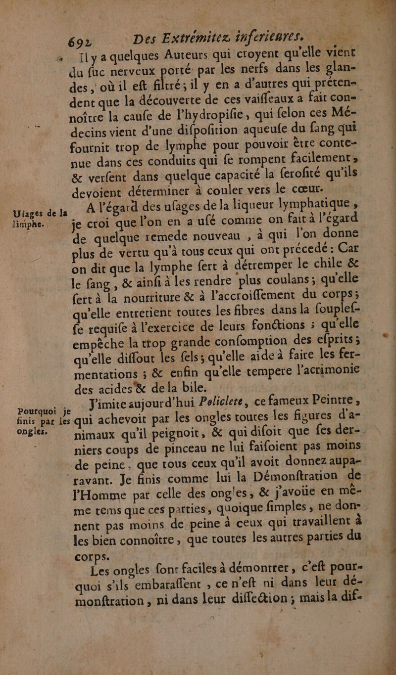 à Ilya quelques Auteurs qui croyent qu'elle vient du fac nerveux porté: par les nerfs dans les glan- des ,'où il eft filtré; il y en a d’autres qui préten= dent que la découverte de ces vaiffeaux a fair con noître la caufe de l’hydropifie, qui felon ces Mé- decins vient d’une difpofñrion aqueufe du fang qui fournit trop de lymphe pour pouvoir ètre conte- nue dans ces conduits qui fe rompent facilement, &amp; verfent dans quelque capacité la ferofité qu'ils devoient déterminer à couler vers le cœur. Ulages dels À l'égard des ufages de la liqueur lymphatique , litphe. je croi que l'on en a ufé comme on fait à l’égard de quelque remede nouveau , à qui l’on donne plus de vertu qu'à tous ceux qui ont précedé : Car on dit que la lymphe fert à dérremper le chile &amp; le fang , &amp; ainfi à les rendre plus coulans ; qu'elle (ert à la nourriture &amp; à l’accroiffement du corps; qu'elle entretient toutes les fibres dans la fouplef- fe requife à l'exercice de leurs fonctions : qu'elle empèche la ttop grande confomption des efprits; qu’elle diffour les fels ; qu’elle aide à faire les fer- mentations ; &amp; enfin qu'elle tempere l’acrimonie des acides&amp; de la bile. pontahotile J'imite aujourd’hui Policlete, ce fameux Peintre, finis par Les qui achevoit par les ongles toures les figures d'a- ongle. pimaux qu'il peignoit, &amp; qui difoic que fes der-. niers coups de pinceau ne lui faifoient pas moins de peine; que tous ceux qu'il avoit donnez aupa- ‘ravant. Je finis comme lui la Démonftration de l'Homme pat celle des ongles, &amp; j'avoue en mè- me tems que ces parties, quoique fimples , ne don- nent pas moins de peine À ceux qui travaillent à les bien connoître, que routes les autres parties du corps. Les ongles font faciles à démontrer, c'eft pour- quoi s'ils embaraffent , ce n'eft ni dans leur dé- | monftration , ni dans leur diffeétion ; mais la dif. 4 VUE OPEL ENS OR