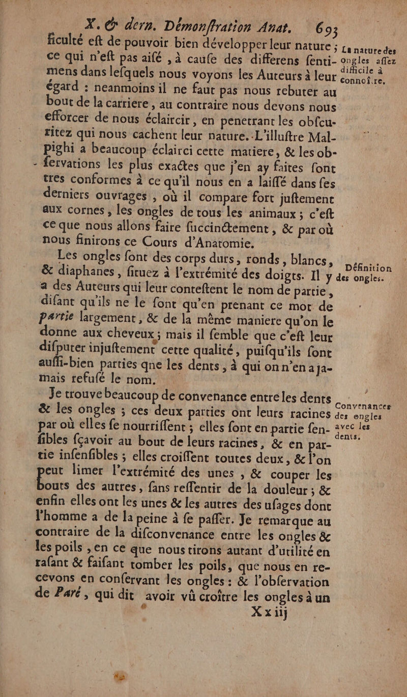 { ficulté eft de pouvoir bien développer leur nature ; £a nature des ce qui n'eft pas aifé , à caufe des differens (enti- qu affez mens dans lefquels nous voyons les Auteurs à leur éco tn égard : neanmoins il ne faut pas nous rebuter au bout de la carriere , au contraire nous devons nous efforcer de nous éclaircir, en penetrant les obfcu- ritez qui nous cachent leur nature. .L'illuftre Mal- pighi a beaucoup éclairci cette matiere, &amp; les ob- fervations les plus exactes que j'en ay faites font tres conformes à ce qu'il nous en a laiffé dans fes derniers ouvrages , où il compare fort juftement aux cornes , les ongles de tous les animaux ; c’eft ce que nous allons faire fuccinétement, &amp; par où nous finirons ce Cours d’Anatomie. Les ongles font des corps durs, ronds, blancs, DR n &amp; diaphanes, firuez à l’extrémiré des doigts. Il y des ongles. a des Auteurs qui leur conteftent le nom de partie, difant qu'ils ne le {ont qu'en prenant ce mor de Partie largement, &amp; de la mème maniere qu'on le donne aux cheveux; mais il femble que c’eft leur difputer injuftement cette qualité, puifqu'ils font aufli-bien parties qne les dents, à qui on n’en aJa- mais refufé le nom. | Je trouve beaucoup de convenance entréles denrs Con era &amp; les ongles ; ces deux parties ont leurs racines 44 engles par où elles fe nourrifent ; elles font en partie fen- 4vec les fibles fçavoir au bout de leurs racines, &amp; en par- tie infenfbles ; elles croiffent toutes deux s &amp; l’on eut limer l'extrémité des unes , &amp; couper les boues des autres, fans reflentir de la douleur ; &amp; enfin elles ont les unes &amp; les autres des ufages dont l’homme à de la peine à fe pañler. Je remarque au contraire de la difconvenance entre les ongles &amp; les poils ,en ce que noustirons autant d'utilité en rafant &amp; faifant tomber les poils, que nous en re- cevons en conférvant les ongles : &amp; l’obfervation de Paré, qui dit avoir vû croître les ongles à un x Xxiij