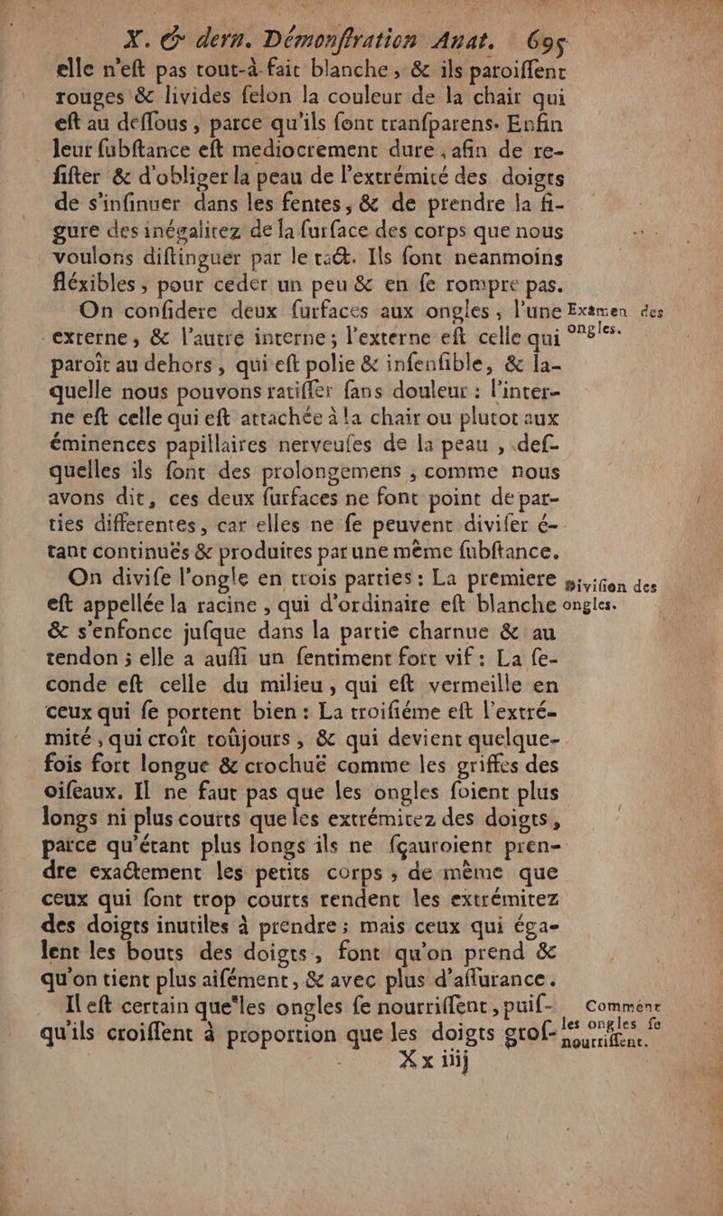 elle n'eft pas rout-à fait blanche, &amp; ils paroiffent rouges &amp; livides felon la couleur de la chair qui eft au deffous, parce qu'ils font tranfparens. Enfin . Jeur fubftance eft mediocrement dure , afin de re- fifter &amp; d'obliger la peau de l'extrémité des doigts de s'infinuer dans les fentes, &amp; de prendre la fi- gure des inégalirez de la furface des corps que nous voulons diftinguer par le ta&amp;. Ils font neanmoins fléxibles ; pour ceder un peu &amp; en fe rompre pas. On confidere deux furfaces aux ongles , l’une Examen des “exrerne, &amp; l’autre interne; l’externe eft celle qui 8% paroït au dehors, qui eft polie &amp; infenfible, &amp; la- quelle nous pouvons ratiffer fans douleur : l'inter- ne eft celle qui eft attachée à la chair ou plutot aux éminences papillaires nerveufes de la peau , .def- quelles ils font des prolongemens ; comme nous avons dit, ces deux furfaces ne font point de par- ties differentes, car elles ne fe peuvent divifer é- tant continués &amp; produires par une même fubftance. On divife l’ongle en trois parties: La premiere »;,igon des eft appellée la racine , qui d'ordinaire eft blanche ongles. &amp; s'enfonce jufque dans la partie charnue &amp; au tendon ; elle a aufli un fentimenr fort vif: La {e- conde eft celle du milieu, qui eft vermeille en ceux qui fe portent bien : La troifiéme eft l’extré- mité , qui croît toûjours , &amp; qui devient quelque- fois fort longue &amp; crochuë comme les griffes des oifeaux, Il ne faut pas que les ongles foient plus longs ni plus coutts que les extrémitez des doigts, parce qu'étant plus longs ils ne fçauroient pren- dre exaétement les petits corps ; de mème que ceux qui font trop courts rendent les extrémitez des doigts inutiles à prendre; mais ceux qui éga- lent les bouts des doigts, font qu'on prend &amp; qu'on tient plus aifément, &amp; avec plus d’aflurance. Il eft certain que‘les ongles fe nourriffent ,puif- Commenr qu'ils croiffent à proportion que les doigts grof- es res | X x iij : &lt; Pa e da P Ai: