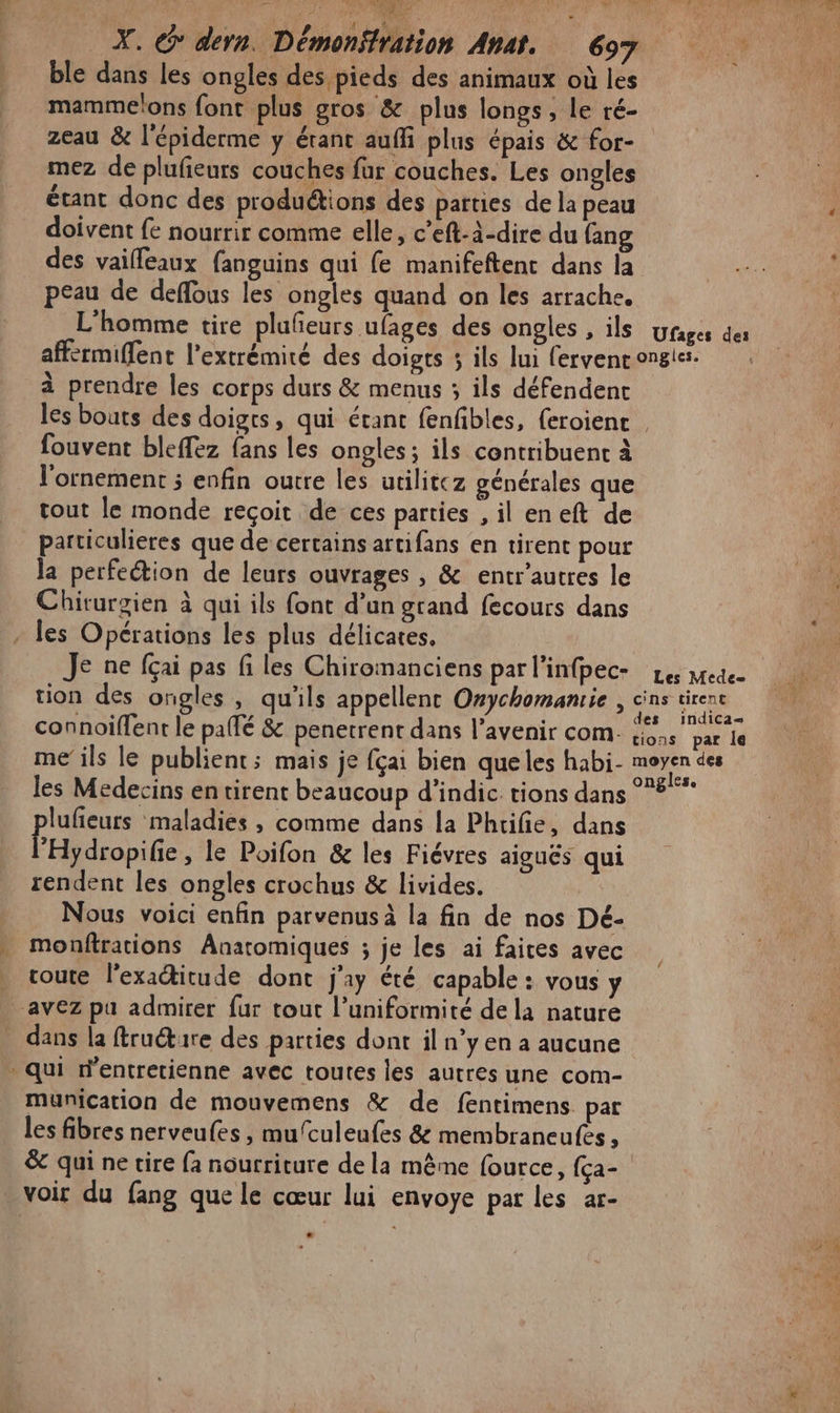ble dans les ongles des pieds des animaux où les mamme‘ons font plus gros &amp; plus longs, le ré- zeau &amp; l'épiderme y étant auffi plus épais &amp; for- mez de plufieurs couches fur couches. Les ongles étant donc des produétions des parties de la peau doivent fe nourrir comme elle, c’eft-à-dire du fang des vailleaux fanguins qui fe manifeftent dans la peau de deflous les ongles quand on les arrache. L'homme tire plufeurs ufages des ongles , ils wyrages des affermiffent l'extrémité des doigts 3 ils lui fervenc ongles. à prendre les corps durs &amp; menus ; ils défendent les bouts des doigts, qui étant fenfibles, (eroient fouvent bleffez fans les ongles ; ils contribuent à l'ornement ; enfin outre les utilitcz générales que tout le monde reçoit de ces parties , il en eft de particulieres que de certains artifans en tirent pour la perfection de leurs ouvrages , &amp; entr’autres le Chirurgien à qui ils font d’un grand fecours dans - les Opérations les plus délicates. Je ne fçai pas fi les Chiromanciens par l’infpec- 1e medee tion des ongles , qu'ils appellent Orychomanrie , or connoiffent le paté &amp; penetrent dans l’avenir com. in pare me ils le publient; mais je fçai bien queles habi- Le. Co les Médecins en tirent beaucoup d’indic. tions dans 8 lufieurs maladies , comme dans la Phtifie, dans FHydropife, le Poifon &amp; les Fiévres aiguës qui rendent les ongles crochus &amp; livides. Nous voici enfin parvenus à la fin de nos Dé- monftrations Anaromiques ; je les ai faices avec | route l’exaitude dont j'a été capable : vous y avez pu admirer fur tout l’uniformité de la nature dans la ftructire des parties dont il n’y en a aucune * qui W'entretienne avec toutes les autres une com- mMunication de mouvemens &amp; de fentimens pat les fibres nerveufes , mufculeufes &amp; membraneufes , &amp; qui ne tire fa nourriture de la même fource, (ça- voir du fang que le cœur lui envoye par les ar-