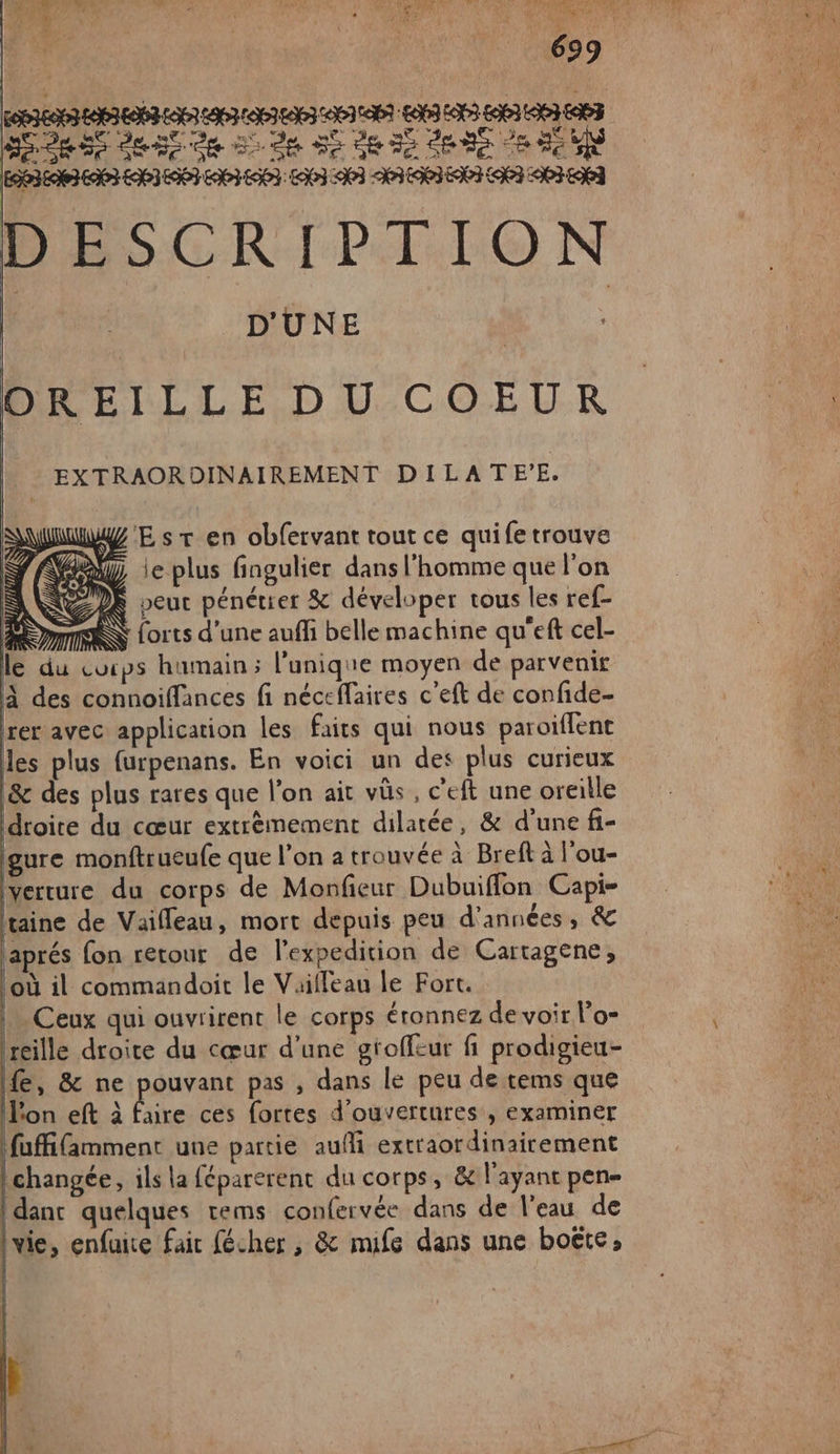 SEdR Se deb de D de Se dE Ie ARS 8 2e EO3E EE EI ENST 3 LOT LI &lt;NP3 MIE ET LOEI API ENT DeSGRIPT. TO N | D'UNE 4 DREILLE D U-COEUR EXTRAORDINAIREMENT DILATEE. yZ E sr en obfervant tout ce quife trouve Va ie plus fingulier dans l'homme que l’on È 2) veut pénétrer &amp; déveloper tous les ref- mm Lorts d'une auffi belle machine qu'eft cel- le du cucps humain; l'unique moyen de parvenir à des connoiffances fi néceffaires c'eft de confide- rer avec application les faits qui nous paroiflent as plus {urpenans. En voici un des plus curieux &amp;c des plus rares que l’on ait vüs, c’eft une oreille droite du cœur extrèmement dilatée, &amp; d'une fi- gure monftrueufe que l’on a trouvée à Breft à l'ou- Iverture du corps de Monfieur Dubuifflon Capi- taine de Vaifleau, mort depuis peu d'années, &amp; aprés fon retour de l'expedition de Cartagene, Loù il commandoit le Vailleau le Fort. | Ceux qui ouvrirent le corps éronnez de voir l’o- rreille droite du cœur d’une gtoffeur fi prodigieu- fe, &amp; ne pouvant pas , dans le peu de tems que L'on eft à fire ces fortes d'ouvertures , examiner fuffifamment une partie aufi extraordinairement | changée, ils la féparerent du corps, &amp; l'ayant pen idanc quelques tems confervée dans de l'eau de \vie, enfuise fair fécher , &amp; muife dans une boëte,