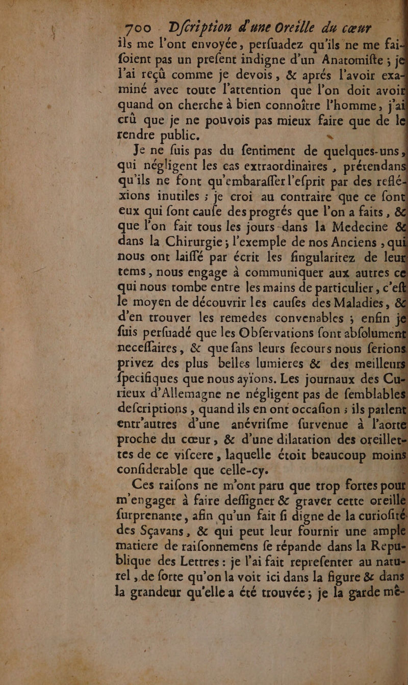 _7oo Dféription d'une Oreille du cœur ils me l'ont envoyée, perfuadez qu'ils ne me fai: foient pas un prefent indigne d’un Anatomilte ; je J'ai recù comme je devois, &amp; aprés l'avoir exa:- miné avec toutc l'atrention que l’on doit avoif quand on cherche à bien connoître l’homme, j'ai crü que je ne pouvois pas mieux faire que de le rendre public. * | | _ Je ne fuis pas du fentiment de quelques-uns qui négligent les cas extraordinaires , prérendans qu'ils ne font qu'embaraffer l’efprit par des reflé: xions inutiles ; je croi au contraire que ce font Eux qui font caule des progrés que l’on a faits, &amp; que l'on fair tous les jours-dans la Medecine &amp; dans la Chirurgie ; l'exemple de nos Anciens ; qu nous ont laiffé par écrit les fingularirez de leur téms , nous engage à communiquer aux autres ce qui nous tombe entre les mains de particulier, c’eft le moyen de découvrir les caufes des Maladies, &amp; d'en trouver les remedes convenables ; enfin il fuis perfuadé que les Obfervations font 2bfolument neceflaires, &amp; que fans leurs fecours nous ferions privez des plus belles lumieres &amp; des meilleurs fpecifiques que nous ayions. Les journaux des Cu rieux d'Allemagne ne négligent pas de fémblables defcriptions , quand ils en ont occafion ; ils parlent entr'autres d’une anévrifme furvenue à l'aorte proche du cœur, &amp; d’une dilatation des oreiller: tes de ce vifcere, laquelle étoit beaucoup moins confiderable que celle-cy. ‘4 Ces raifons ne m'ont paru que trop fortes pouf m'engager à faire defligner &amp; graver cette oreille furprenante, afin qu’un fait fi digne de la curiofité des Sçavans, &amp; qui peut leur fournir une ample matiere de raifonnemens fe répande dans la Rep blique des Lettres : je l'ai fait reprefenter au natüs rel , de forte qu’on la voit ici dans la figure &amp; dans. la grandeur qu'elle a été trouvée; je la garde mé ES à NE 2 Jr. HA # +
