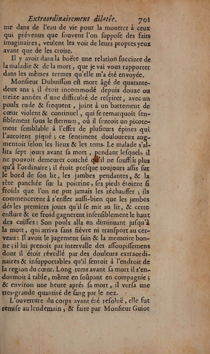 AL … i (e Extraordinairement dilatée. 7ol me dans de l’eau de vie pour la montrer à ceux qui prévenus que fouvent l’on fuppofe des faits imaginaires, veulent les voir de leurs propres yeux avant que de les croire. 5 Il y avoit dans la boëte une relation fuccinte de la maladie &amp; dela mort, que je vai vous rapporter dans les mêmes termes qu’elle m'a été envoyée. Monfieur Dubuiflon eft mort âgé de quarante- deux ans ; il étoit incommodé depuis douze ou treize années d'une difficulté de refpirer, avecun poulx rude &amp; frequent , joint à un battement de cœur violent &amp; continuel , qui fe remarquoit fen- fiblement fous le fternum , où il fentoit un picote= ment femblable à l'effet de plufñeurs épines qui l'auroient piqué ; ce fentiment douloureux aug- mentoit felon les lieux &amp; les rems. Le malade s’al- lita fept jours avant fa mort , pendant lefquels il ne pouvoit demeurer couché dl ne. fouffiit plus qu'a l'ordinaire; il étoit prefque toujours affis fur le bord de fon lit, les jambes pendantes, &amp; la tête panchée {ur la poitrine, fes pieds étoient fi froids que l'on ne put jamais les réchauffer ; ils commencerent à s’enfler aufli-bien que les jambes dés les premiers jours qu'il fe mit au lit, &amp; certe enflure &amp; ce froid gagnerent infenfiblement le haut des cuifles: Son poulx alla en diminuant jufqu’à la mort, quiarriva fans fiévre ni tranfport au cer- veau : Il avoit le jugement fain &amp; la memoire bon- ne ; il lui prenoit par intervalle des affoupiffemens dont il étoit réveillé par des douleurs extraordi- naires &amp; infupportables qu’il fentoit à l'endroit de la region du cœur. Long tems avant fa mort il s’en dormoit à table, même en foüpant en compagnie ; &amp; environ une heure aprés fa mort, il verfa une tres-grande quantité de fang par le nez. L'ouverture du corps ayant éré refoluëé , elle fut £emife au lendemain, &amp; faite par Monfeur Guiot