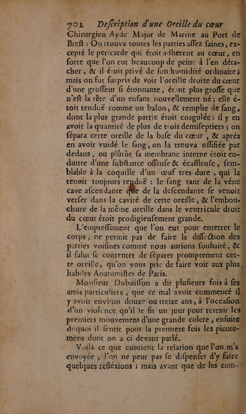 j Do | Lx À. AR A LUE KA &amp; Mi in: hé MOTOR LES 2 e Poe 1 E. 2 NE Ph ner li ne CE AU à ” AN ail , * À Rs : 4 ‘ ne ARTE 302 Deféription d'une Oreille du cœur Chirurgien Ayde Major de Marine au Port de# Breft ; On trouva toutes les parties affez faines , ex=# cepté le pericarde qui étoitadherent au cœur, env forte que l’on eut beaucoup de peine à l'en déta-A cher , &amp; il éroit privé de fon humidité ordinaire 5« mais on fut furpris de voir l’oreille droite du cœut d'une groffeur fi étonnante, étant plus groffe que n'eft la tête d’un enfant nouvellement né; elle é-4 toit tenduë comme un balon, &amp; remplie de fang, dont la plus grande partie étoit coagulée; il y en avoit la quantité de plus de trois demifepriers ; on fépara cette oreille de la bafe du cœur , &amp; aprés” en avoir vuidé le fang, on la trouva offifiée pare dedans , ou plütôt fa membrane interne étoir en-w duitte d'une fubftance offeufe &amp; écailleufe , fem-w blable à la coquille d'un œuf tres-dure , qui [an tenoit toujours tendué : le fang tant de la vének cave afcendante À de la defcendante fe venoitw verfer dans la cavité de cette oreille, &amp; l’embou-# chure de la mêine oreille dans le ventricule droit du cœur étoit prodigieufement grande. 4 L'empreffement que l'on. eut pour enterrer em corps, ne permit pas de faire la difleétion des parties voifines comme nous aurions fouhaité, &amp;c# il falut fe contenter de féparer promptement cet-% te oreille, qu'on vous prie de faire voir aux plus habiles Anatomiftes de Paris. (1) Monfieur Dubuiflon à dir plufieurs fois à {ess amis particuliers , que ce mal avoit commencé il y avoir environ douze ou treize ans, à l’occafoni d'un violence qu'il fe fit un jour pour retenir less premiers mouvemens d'une grande colere , enfuite# dequoi il fentir pour la premeré fois les picote= mens dont on a ci devant parlé. SOS Voilà ce que contient la relation que lon ma! envoyée , l’on ne peut pas fe die d'y faire quelques refléxions ; mais avant que de les com