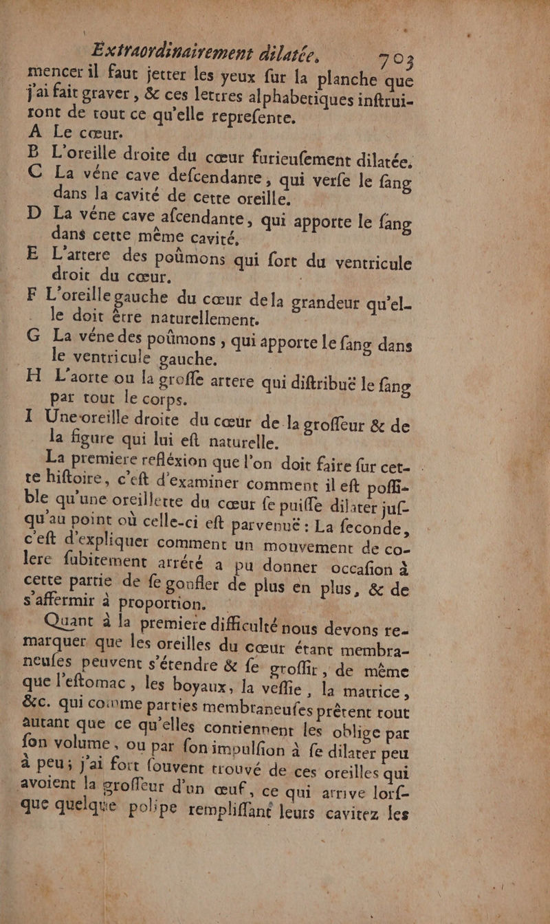 mencer il fauc jecter les yeux fur La planche que j'ai fait graver , &amp; ces letrres alphabetiques inftrui- ront de tout ce qu’elle reprefente. À Le cœur. | B L'oreille droite du cœur furieufement dilatée, C La véne cave defcendanre, qui verfe le fang dans la cavité de cette oreille. D La véne cave afcendante, qui apporte le fang dans cette même cavité, E L'artere des poûmons qui fort du ventricule _ droit du cœur. F L'oreillegauche du cœur dela grandeur qu'el. le doit être naturellement. G La vénedes poûmons , qui apporte [Le fans dans le ventricule gauche. H L’aorte ou la groffe artere qui diftribuë le fing par tout le corps. I Unevreille droite du cœur de la groffeur &amp; de la figure qui lui ef naturelle, La premiere refléxion que l’on doit faire far cet- te hiftoire, c’eft d'examiner comment il eft poffi- ble qu'une oreillette du cœur fe puifle dilater juf qu'au point où celle-ci eft parvenue : La feconde, c'eft d'expliquer comment un mouvement de co- lere fubitement arrété à pu donner occafion à cette partie de fe gonfler de plus en plus, &amp; de s’afférmir à proportion. | Quant à la premiere difficulté nous devons e- marquer, que Îles oreilles du cœur étant membra- | neufes peuvent s'étendre &amp; fe groffir , de même que l'eftomac , les boyaux, la veffie , la matrice, &amp;c. qui coinme parties membraneufes prêtent tout autant que ce qu'elles contiennent les oblige par fon volume, ou par {on imoulfon à fe dilater peu à peu; j'ai fort (ouvent trouvé de ces oreilles qui avoient la groffeur d'un œuf, ce qui arrive lorf- que quelque polipe rempliffané leurs cavitez les