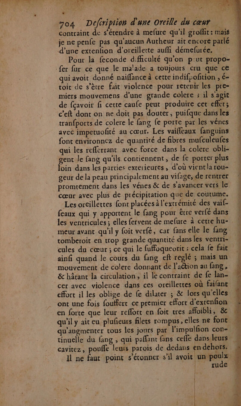 j! ARTE (A RSS Pis À PRE NT NCE L me EU NON E * k &lt;! 2 “o4 Defiription d'une Oreille du cœur contraint de s'étendre à mefure qu'il groflit: mais je ne penfe pas qu'aucun Autheur ait encore parlé d’une extenfon d’oreillette aufli démefurée. Pour la feconde difficulté qu’on p:ut propo- fer fur ce que le malade a roujours cru que ce qui avoit donné naiffance à cette indifpofition , é- toir de s'être fait violence pour retenir les pre- miers mouvemens d’une grande colere : il s'agit de fçavoit fi certe caufe peut produire cer effet; c’eft dont on ne doit pas douter, puifque dans les tranfports de colere le fang fe porte par les vénes avec impetuofiré au cœur. Les vaifleaux fanguins font environnez de quantité de fibres mufculeufes % qui les refférrant avec force dans la colere obli- gent le fang qu'ils. contiennent, de fe porter plus loin dans les parties exterieures , d'où vientla rou- geur de la peau principalement au vifage, de rentrer promtement dans les vénes &amp; de s'avancer vers le ® cœur avec plus de précipitation que de coutume. # Les oreillettes font placées à l'extrémité des vaif- feaux qui y apportent le fang pour ètre verfé dans les ventricules; elles fervent de mefure à cette hu- meur avant qu'il y foit verfé, car fans elle le fang _ tomberoit en trop grande quantité dansles ventri- cules du cœur ; ce qui le fuffoqueorit ; cela fe fait ainfi quand le cours du fang eft reglé ; maisun mouvement de colere donnant de l’action au fang, À &amp; hâcant la circulation, il le contraint de fe lan- cer avec violence dans ces oreillettes où failant effort il les oblige de fe dilater ; &amp; lors quelles ont une fois fouffert ce premier effort d'extenfon en forte que leur reflort en foit tres affoibli, &amp; qu'il y ait eu plufieurs filets rompus, elles ne font  qu’augmenter vous les jours par l'impulfion con- tinuelle du fang , qui paffant fans ceffe dans leurs cavitez, pouffe leuts parois de dedans en dehors: Il ne faut point s’éconner s’il avoit | D rie | rude