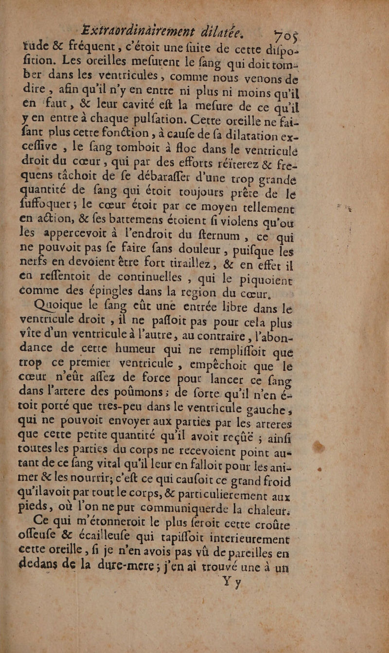 + Extrabrdinäirement dilatée. 50 tude &amp; fréquent, c’étoit une fuite de cette difpo- fition. Les oreilles mefurenc Le fang qui doictom: er dans les ventricules , comme nous venons de én ‘faut, &amp; leur cavité eft la mefure de ce qu'il y en entre à chaque pulfation. Cette oreille ne fi fanc plus cetre fonction , à caufe de {a dilatation ex- ceflive , Le fang tomboit à floc dans le ventriculé droit du cœur , qui par des efforts réiterez &amp; fre. quens tâchoit de fe débaraffer d'une trop grande quantité de fang qui étoit toujours prête de le fuffoquer ; le cœur étoir par ce moyen tellement en ation, &amp; {és battemens étoient fi violens qu’ou les appercevoit à l'endroit du fternum , ce qui ne pouvoit pas fe faire fans douleur , puifque Îes nerfs en devoient être fort tiraillez, &amp; en effet il cn reffentoit de continuelles , qui le piquoient comme des épingles dans la region du cœur, Quoique le fang eût une entrée libre dans le ventricule droit , il ne pañloit pas pour cela plus vite d'un ventricule à l’autre, au contraire , l’abon- dance de cette humeur qui ne remplifloit que trop ce premier ventricule ; empèchoit que le cœur neût aflez de force pout lancer ce {ang dans l’artere des poûmons ; de forte qu'il n’en é- toit porté que tres-peu dans le ventricule oauche; qui ne pouvoit envoyer aux partiés par les arteres que cerre petite quantiré qu'il avoit reçûé ; ainfi routes les parties du corps ne recevoienc point aus tant de ce fang vital qu'il leur en falloic pour és ani- Qu'ilavoit par coutle corps, &amp; particulierement aux pieds, où l’on ne put communiquerde la chaleut, Ce qui m'étonneroit le plus feroit cette croûte offeufe &amp; écailleufe qui rapifloit interieurement cette oreille , fi je n’en avois pas vû de pareilles en dedans de la dure-merc; j'en ai trouvé une à un Yy