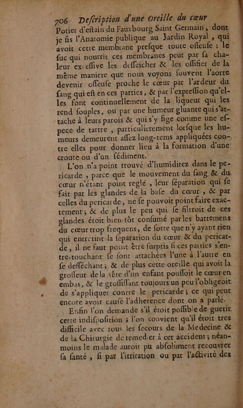 AE RES 7 Mn? SOA OMRESS © Aù YAPRE 7 706. Deféription d'une Oreille du cœur Potier d’eftain du Fauxbourg Saint Germain, dont je is l’Anatomie publique au Jardin Royal , qui avoir certe membrane prefque route offeufe : le fac qui nourrir ces membranes peut par fa cha- leur exceffive les deffeicher &amp; les oflifier de la même maniere que nous voyons fouvent l'aorte devenir offeufe proche le cœur par l’ardeur du les font continuellement de la liqueur qui les te elles pour donner lieu à la formation d'une croute ou d’un fédiment. | cœur n'étant point reglé , leur féparation qui “fair par les glandes de la bafe du cœur , &amp; par celles du pericarde, ne fe pouvoit point faire exac- tement; &amp; de plus le peu qui fe filrroit de ces glandes éroit bien-tdr confumé parles battemens du cœur trop frequens, de forte que n'y ayantrien qui entretinc la féparation du cœur &amp; du pericar- de , il ne faut point être furpris fices parties s'en- tre-rouchant fe font attachées l’une à l'autre en £e defféchant; &amp; de plus certe orerlle. qui avoit la groffeur dela tête d’un enfant poufloit le cœuren encore avoir caufé l’adherence dont on a parlé. Enfin l’on demande s’il étoir poffible de guerir. difficile avec tous les fecours de la Medecine &amp; moins le malade auroir pu abfoliment recouvrer Le