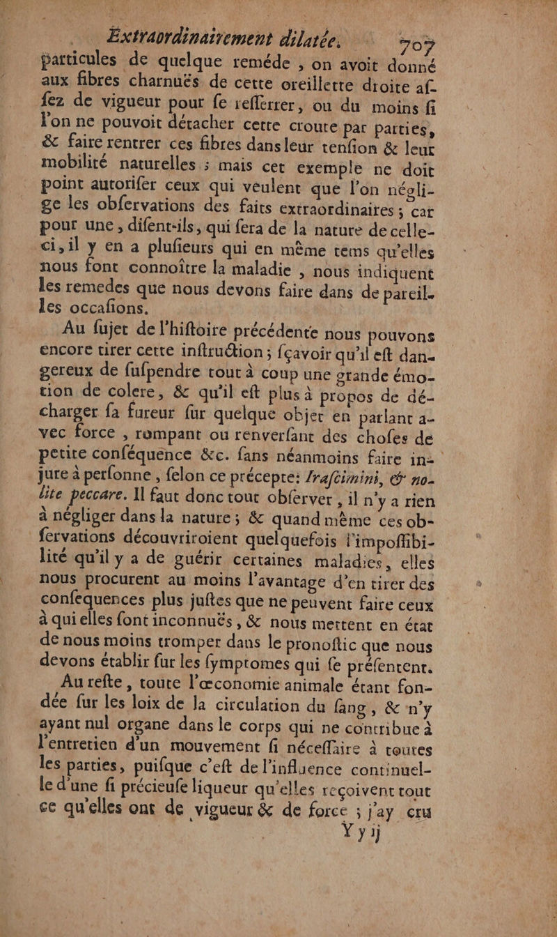 Extrabrdinaitement dilatée. 303 particules de quelque reméde , on avoit donné aux fibres charnuës de cette oreillette droite af. fez de vigueur pour fe iefferrer, où du moins fi l'on ne pouvoit détacher cette croure par parties, &amp; faire rentrer ces fibres dans leur tenfion &amp; leur mobilité naturelles ; mais cet exemple ne doit point autorifer ceux qui veulent que l’on néoli- ge les obfervations des faits extraordinaires ; car pour une, difent:ils, qui fera de la nature de celle- ci, il y en a plufieurs qui en même tems qu'elles nous font connoîûtre la maladie , nous indiquent les remedes que nous devons faire dans de pareil les occafions. Au fujet de l’hiftoire précédente nous pouvons encore tirer cette infiruétion; {çavoir qu'il eft dan gereux de fufpendre cout à coup une orande émo- tion de colere, &amp; qu'il eft plus à propos de dé- charger fa fureur fur quelque objer en parlant 2- vec force , rompant ou renverfant des chofes de petite conféquence &amp;c. fans néanmoins faire in2 jure à perfonne , felon ce précepre: /raféimini, &amp; no- lite peccare. I] faut donc tout chferver , il n'yarien à négliger dans la nature; &amp; quand mème ces ob- fervations découvriroient quelquefois limpoffibi- lité qu'il y a de guérir certaines maladies, elles nous procurent au moins l'avantage d’en tirer des confequences plus juftes que ne peuvent faire ceux _àquielles font inconnuës , &amp; nous mettent en état de nous moins tromper dans le pronoftic que nous devons établir fur les fymptomes qui fe préfenrenr. Au refte , toute l’œconomie animale érant fon- dée fur les loix de la circulation du fang , &amp; n’y ayant nul organe dans le corps qui ne contribue à l'entretien d’un mouvement fi néceffaire à toures les parties, puifque c’eft de l'influence continuel- le d'une fi précieufe liqueur qu'elles reçoivent tout } 1]