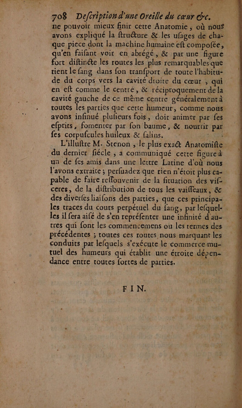 A A D SU GA NAN ANNE AN: © NE PT SERIE ENNSREET ES 708 Defcription d'une Oreille du cœur &amp;c. ne pouvoir mieux finir cette Anatomie , où nouf avons expliqué la ftruéture &amp; les ufages de cha- que piece dont la machine humaine eft compofée, qu'en faifant voir en abrégé, &amp; par une figure fort diftinéte les routes les plus remarquables que tient le fang dans fon tranfport de toute l’habitu- de du corps vers la cavité droite du cœur , qui en eft comme le centré, &amp; réciproquement de la cavité gauche de ce mème centre généralement à toutes les parties que cerie humeur, comme nous avons infinué plufeurs fois, doir animer par fes efptits, fomenter par fon baume, &amp; nourrir par fes corpufcules huileux &amp; falins, * : L'illuftre M. Stenon , le plus exact Anatomifte du dernier fiécle , a communiqué cette ficureà un de fes amis dans une lettre Latine d'où nous l'avons extraite ; perfuadez que rien n’étoit plus ca- pable de faire reffouvenir de la fituarion des vif ceres, de la diftribution de tous les vaifleaux, &amp; des diverfes liaifons des parties, que ces principa- les traces du cours perpétuel du fang, par lefquel- . les il fera aifé de s’en repréfenter une infinité d'au- tres qui font les commencemens ou les rermes des précédentes ; toutes ces routes nous marquant les conduits par lefquels s'exécute le commerce mu- tuel des humeurs qui établit une étroite dépen- = dance entre toutes fortes de parties. FIN.