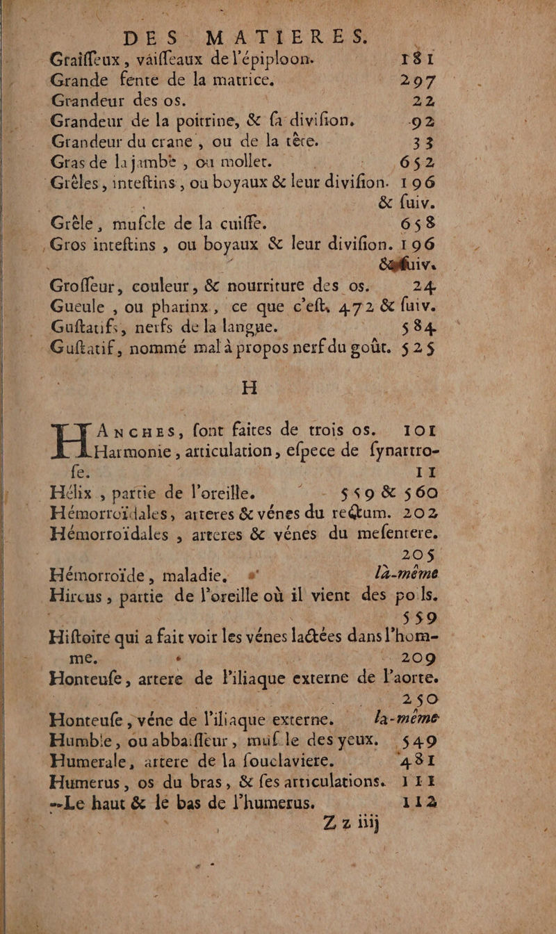 + AU D dr DES. MATIERES. - Graïffeux, väiffeaux de l'épiploon. T81 Grande enter dei la matrice, | 297 Grandeur des os. AZ Grandeur de la poitrine, &amp; ü divifion, 92 Grandeur du crane , ou de la rète. 33 Gras de lajambt , où moller. |. 662 Grèles , inteftins , ou boyaux &amp; leur divifion. 196 | | &amp; fuiv. Grèle, mufcle de la cuiffe. 653 , Gros inteftins , ou boyaux &amp; leur divifion. 196 Suiv. Groffeur, couleur, &amp; nourriture des os. 24. Gueule , ou pharinx , ce que c'eft, 472 &amp; fuiv. Guftauifs, nerfs de la langue. At Sa H ANCHES, font faites de trois os. IOI Harmonie, articulation , efpece de fynartro- fe: II _ Héhix , partie de l'oreille. - $s9 &amp; 560 Hémorroïdales, arteres &amp; vénes du re&amp;um. 202 | 20$. Hémorroïde ; maladie, » la-méême Hireus » partie de l'oreille où il vient des poils. S9 Hiftoiré qui a fair voir les Vénes laëtées dite me. + 209 Honteufe , artere de liliaque | externe de laorte. a 50 Honteufe ; véne de l'iliaque externe. la-même Humbie, ou abbaifleur, muf le des yeux. 449 le artere de la fouclaviere. 4A3I Humerus, os du bras, &amp; fes articulations. 1HH Le haut &amp; le bas de l’humerus. 112