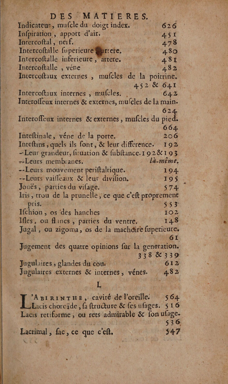 Indicateur, mufcle du doigt index. 626 Infpiration , apport d'air. A AST Intercoftal, nerf. HS - ITTAAS Intercoftalle fuperieure er ‘480 Intercoftalle inferieure ,”artere. VAUT A8 Iutércoftalle , véne 4382 Intercoftaux externes , mufcles de la poitrine. 452 &amp; 641 pollue internes , mufcles. | CAZ Jnteroffeux internes &amp; externes, mufcles de la main. | 624 Interoffeux internes 8 externes mufeles du pied. 664. Inteftinale, véne de la porte. 206 Inteftins quels ils font, &amp; leur difference. 192 — Leur grandeur, fituation &amp; fubftance. 1 90 2&amp; 193 : +-Leurs membranes. lä-même, --Leurs mouvement periftaltique. 194. --Leuts vaifleaux &amp; leur divifion, 190$ Joucs, parties du vifage. | $74 Iris , crou de la prunelle ; ce que c’eft proprement pris. $ 5 3 Ifchion , os des hanches # 102 Ifles, ou flancs , parties du ventre. 143 Jugal , ou “EP; os de la machdire fuperieure, GE. Manet des quatre opinions fur la generation. 338&amp;339 Jugulaires , glandes du cow AR DE. JRpblaires externes &amp; internes ;, vénes. , 4382 L ’ABIRINTHE, cavité de bei: _ $64 Lacis choroïde , fa ftructure &amp; fes ufages. 516 | | $36, | Lacrimal , fac, c ce que c'eft. | 547