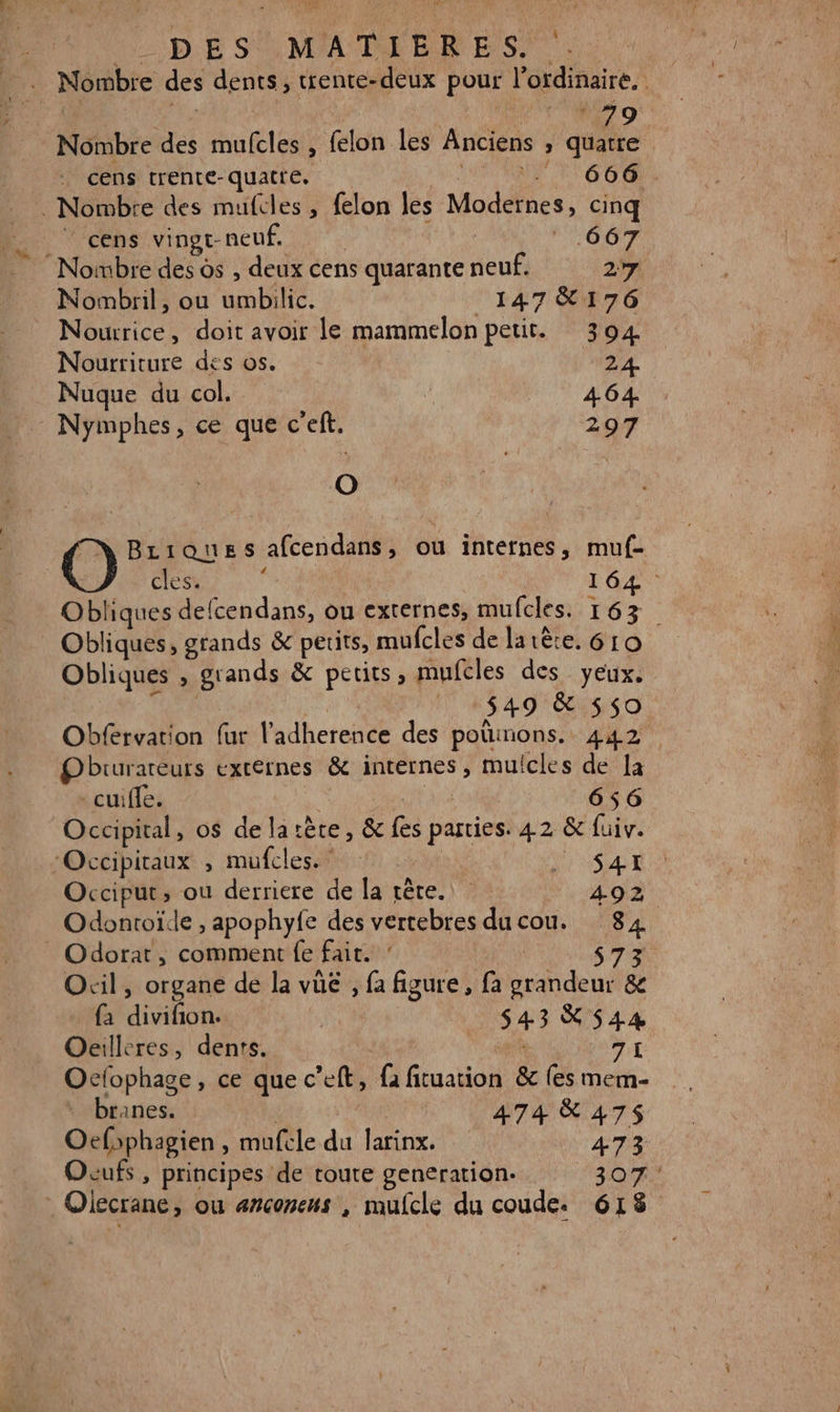 DE SOMAMDELRE S. * V'NZO Nombre des mufcles , felon les Anciens , quatre cens trente-quatre. ÉRCRANE LES 08 . Nombre des mufcles , felon les Modernes, cinq _ cens vingt-neuf. | 667 Nombre des ds , deux cens quarante neuf. 27 Nombril, ou umbilic. 147 &amp;176 _ Nourrice, doit avoir le mammelon petit. 304 Nourriture des os. 24. Nuque du col. d 464. Nymphes, ce que c'eft. 297 À | Briques afcendans, ou internes, muf- cles. y f 164 Obliques defcendans, ou externes, mufcles. 163 Obliques, grands &amp; petits, mufcles de latère. 610 Obliques , grands &amp; perits, mufcles des yeux. dr: | 549 &amp; 550 Obfervation fur l’'adherence des poüinons. 442 Obrurareurs externes &amp; internes, mulcles de la -cuiffe. RAT ue 656 Occipital, os de latète, &amp; fes parties. 42 &amp; fuiv. ‘Occipiraux , mufcles. : | Sat Occiput, ou derriere de la rête. 492 Odontoïle , apophyfe des vertebres du cou. 84 _ Odorat, comment fe fait. 573 Ocil, organe de la vue , fa figure , fa grandeur &amp; {a divifion. | 543 X 544 Oeilleres, dents. TL Ocfophage, ce que c’eft, fa fituation &amp; fes mem- branes. | 474 &amp; 475 Oefsphagien , mufcle du larinx. 473 Ocufs , principes de toute generation. 307; . Oiecrane, ou erconeus , mulcle du coude. 618