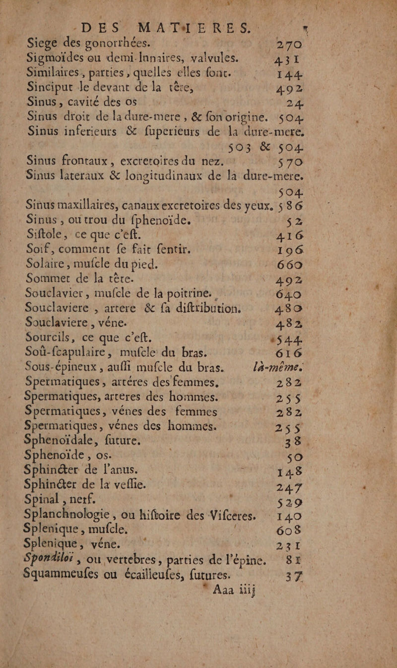 . cÎs &gt; AR LR Siege des gonorrhées. 270 Sigmoïdes ou demi-fnnaires, va lies ATI - Similaires, parties, quelles elles fonc. 144 Sinciput Je devant de la tère, 492 Sinus, cavité des os 24 Sinus inferieurs 8 fuperieurs de la dure-mere. | ù 503 &amp; 504 Sinus frontaux , excretoires du nez. : $ 70 Sinus lateraux &amp; longitudinaux de la dure-mere. 04 Sinus maxillaires, canaux excretoires des yeux. 586 Sinus , ou trou du fphenoïde. SZ Siftole, ce que c Eift. : 416 Soif, comment fe fait fentir. 196 Solaire , mufcle du pied. | 669 Sommet de la tête. | ‘402 Souclavier , mufcle de la poitrine. 640 Souclaviere , artere &amp; fa diftribution. 480 Souclaviere , véne. 4382, Sourcils, ce que c’eft. ‘44. Soùû- fcapulaire, mufcle du bras. 616 Sous-épineux , aufli mufcle du bras. la-même. Spermatiques, artéres des femmes, 282 Spermatiques, artères des hommes. 255 Spermariques , vénes des femmes 282 Spermatiques, vénes des homines. 255 Sphenoïdale, future. 38. Sphenoïde , os. s0 Sphincter de l'anus. ü 148 Sphinéter de la veflie. 247 Spinal , netf. ; s29 Splanchnologie , ou hiftoire des Vifceres. 140 Si ae À mufcle, 608 Splenique, véne. ‘ PORN Spondile; , ou vertebres, parties de l’'épine, 8H * Aaa iii;