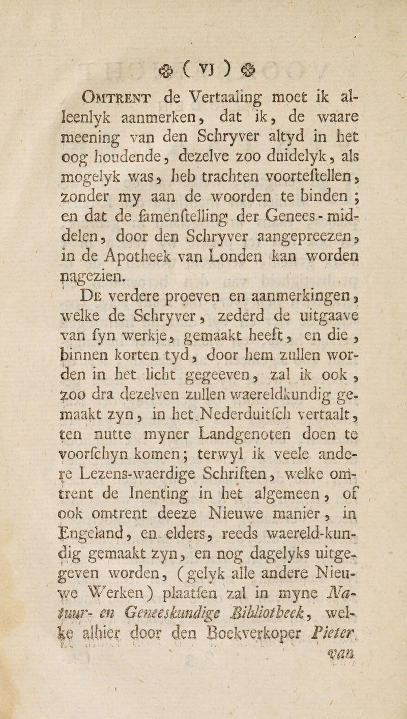 Omtrent de Vertaaling moet ik al- leenlyk aanmerken, dat ik, de waare meening van den Schryver altyd in het oog iioiidende, dezelve zoo duidelyk, als mogelyk was, heb tracliten voorteftellen, zonder my aan de woorden te binden ; en dat de famenftelling der Genees - mid¬ delen , door den Schryver aangepreezen, in de Apotheek van Londen kan worden nagezien. De verdere proeven en aanmerkingen, welke de Schryver, zederd da uitgaave van fyn werkje, gemaakt heeft, en die , binnen korten tyd, door hem zullen wor¬ den in het licht gegeeven, zal ik ook , zoo dra dezelven zullen waereldkundig ge¬ maakt zyn, in het.Nederduitfch vertaalt, ten nutte myner Landgenoten doen te voorfchyn komen; terwyl ik veele ande¬ re Lezens-waerdige Schriften, welke oni- trent de Inenting in het algemeen, of ook omtrent deeze Nieuwe manier, in Engeland, en elders, reeds waereld-kun- dig gemaakt zyn, en nog dagelyks uitge¬ geven worden, (gelyk alle andere Nieu¬ we Werken) plaatfen zal in myne Na¬ tuur- en Geneeskundige Mibliotbeek, wel¬ ke alhier door den Boekverkoper Fleter