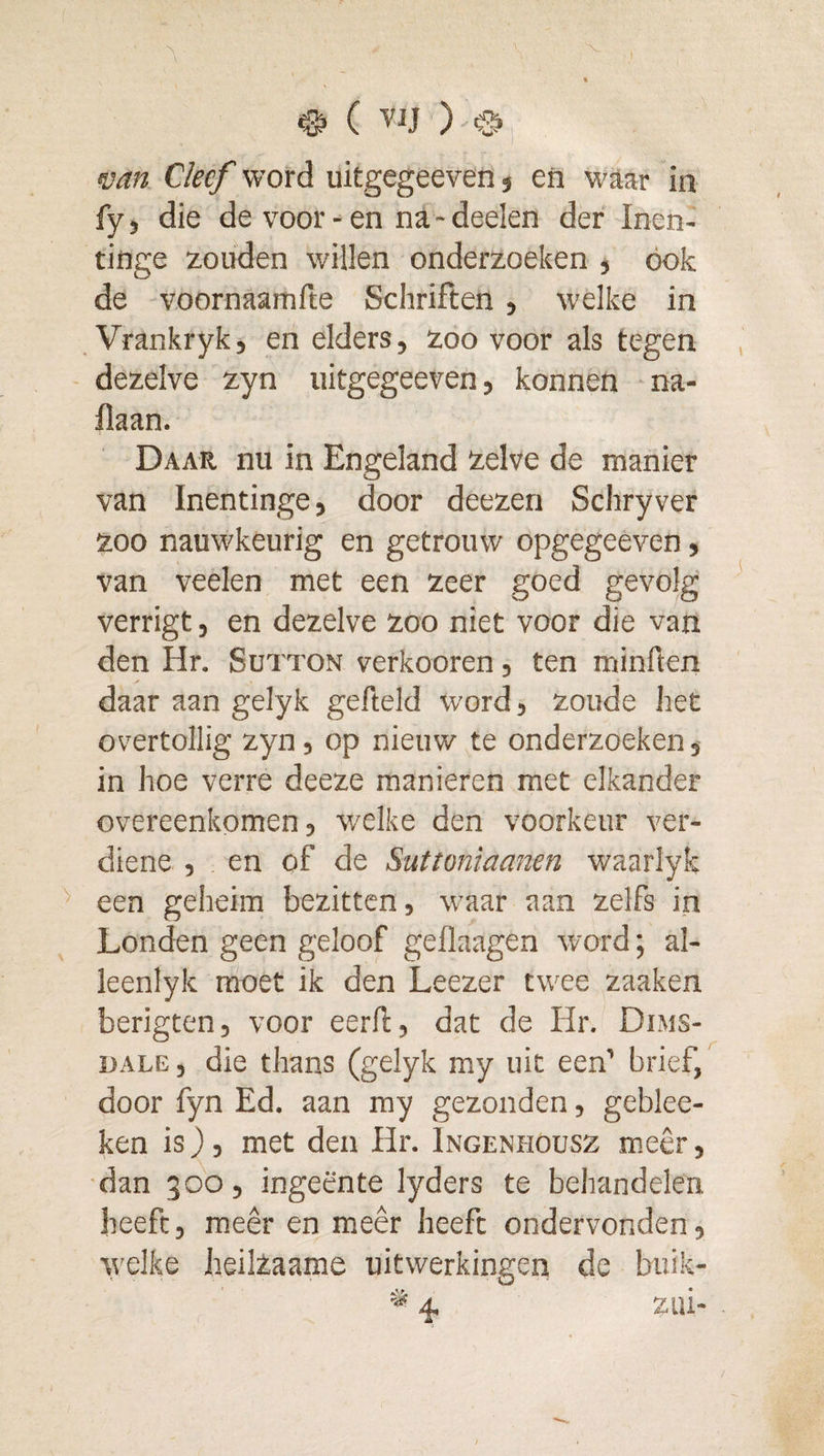 mn Cleef word uitgegeeven j en waar in fy, die de voor - en na - deelen der Inen- tinge zouden willen onderzoeken , ook de voornaamfte Schriften , welke in Vrankryk, en elders, zoo voor als tegen dezelve zyn uitgegeeven, konnen na- llaan. Daar nu in Engeland zelve de manier van Inentinge, door deezen Schryver zoo nauwkeurig en getrouw opgegeeven, van veelen met een zeer goed gevolg verrigt, en dezelve zoo niet voor die van den Hr. Sutton verkooren, ten minften daar aan gelyk gefield word, zoude het overtollig zyn, op nieuw te onderzoeken, in hoe verre deeze manieren met elkander overeenkomen, w'clke den voorkeur ver- diene , en of de Suttoniaanen waarlyk een geheim bezitten, waar aan zelfs in Londen geen geloof geflaagen word; al- leenlyk moet ik den Leezer twee zaaken berigten, voor eerft, dat de Hr. Dims- UALE, die thans (gelyk my uit een’ brief, door fyn Ed. aan my gezonden, geblee- ken is), met den Hr. Ingenhoüsz meêr, dan 300, ingeente lyders te behandelen heeft, meêr en meêr heeft ondervonden, welke heilzaame uitwerkingen de buik-