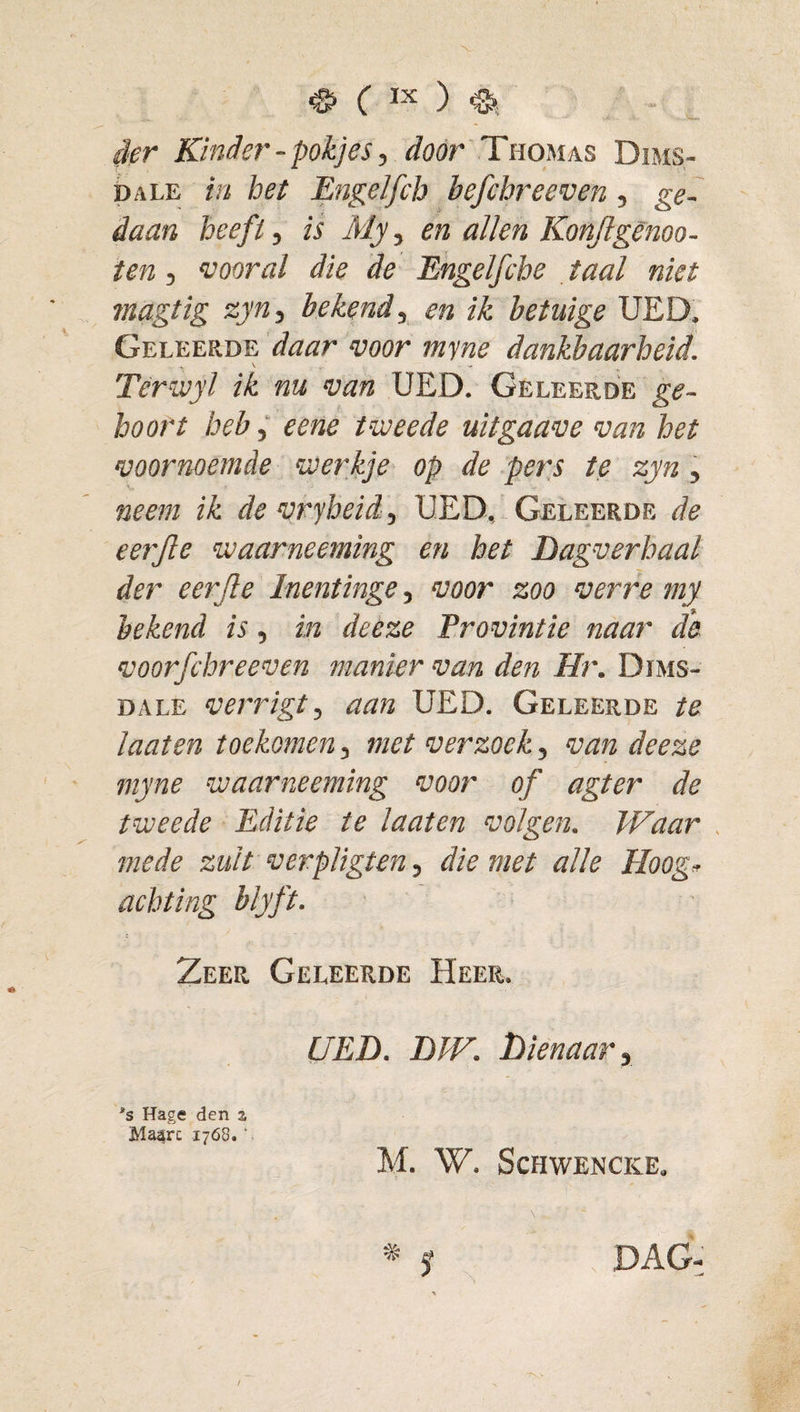 der Kinder - pokjes, &lt;föc&gt;r 'Thomas Dims- pALE in het Engelfcb befcbreeven ^ ge¬ daan heefi, is My, en alien Konjlginoo- ten, ‘vooral die de Ehgelfche taal niet magtig zyn^ bekend ^ en ik betuige UED. Geleerde daar voor myne dankbaarheid. Tèrwyl ik nu van UED. Geleerde hoort beb ^ eene tweede uitgaave van het voornoemde werkje op de pers te zyn, neem ik de vryheid, UED, Geleerde de eerjie waarneeming en het Dagverhaal der eerjle Inentinge, voor zoo verre my bekend is, in deeze Trovintie naar d'e voorfchreeven manier van den Hr. Dims- DALE verrigt, aan UED. Geleerde te laat en toekomen, met verzoek, van deeze myne waarneeming voor of agter de tweede Editie te laaten volgen. Waar . mede zult verpligten, die met alle Hoog^ achting blyft. Zeer Geleerde Heer. UED. DW. Dienaar y *s Hage den z Maarc 1768. ‘ M. W. SCHWENCKE. * f DAG-