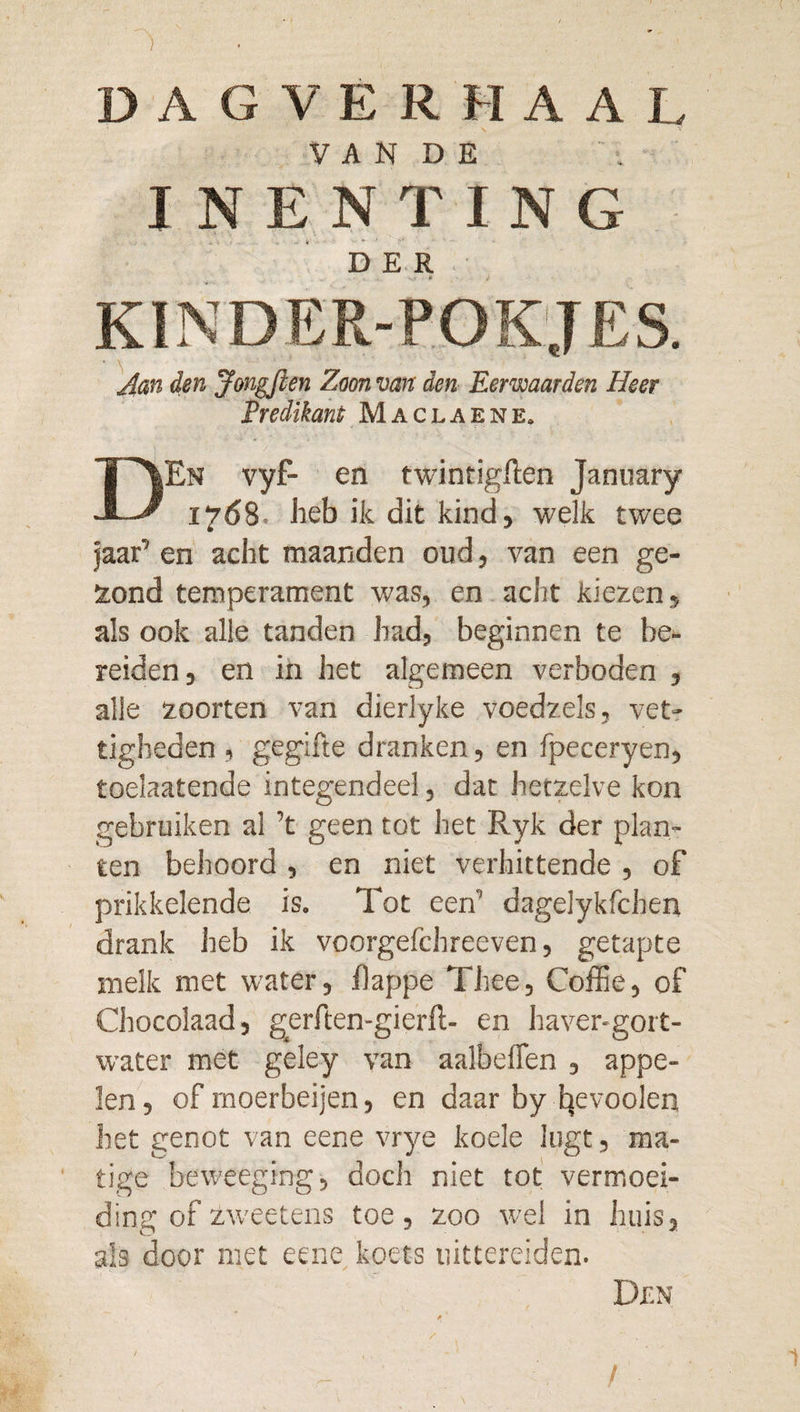 ) DAGVERHAAL V A N D E INENTING DER KINDER-POKJES. ^an den Jongflen Zoon van den Eerwaarden Heer Predikant Maclaene. DEn vyF- en twintigften January 1768. heb ik dit kind, welk twee jaar’ en acht maanden oud, van een ge¬ jond temperament was, en acht kiezen, als ook alle tanden had, beginnen te be¬ reiden, en in het algemeen verboden , alle zoorten van dierlyke voedzels, vet¬ tigheden , gegifte dranken, en fpeceryen, toelaatende integendeel, dat hetzelve kon gebruiken al ’t geen tot het Ryk der plan¬ ten behoord , en niet verhittende , of prikkelende is. Tot een’ dagelykfchen drank heb ik voorgefchreeven, getapte melk met water, fappe Thee, Coffie, of Chocolaad, gerften-gierft- en haver-gort- water met geley van aalbeflen , appe¬ len, of moerbeijen, en daar by Ijevoolen het genot van eene vrye koele lugt, ma¬ tige beweeging, doch niet tot vermoei- ding ofzweetens toe, zoo wel in huis, als door met eene koets uittereiden- Df-N