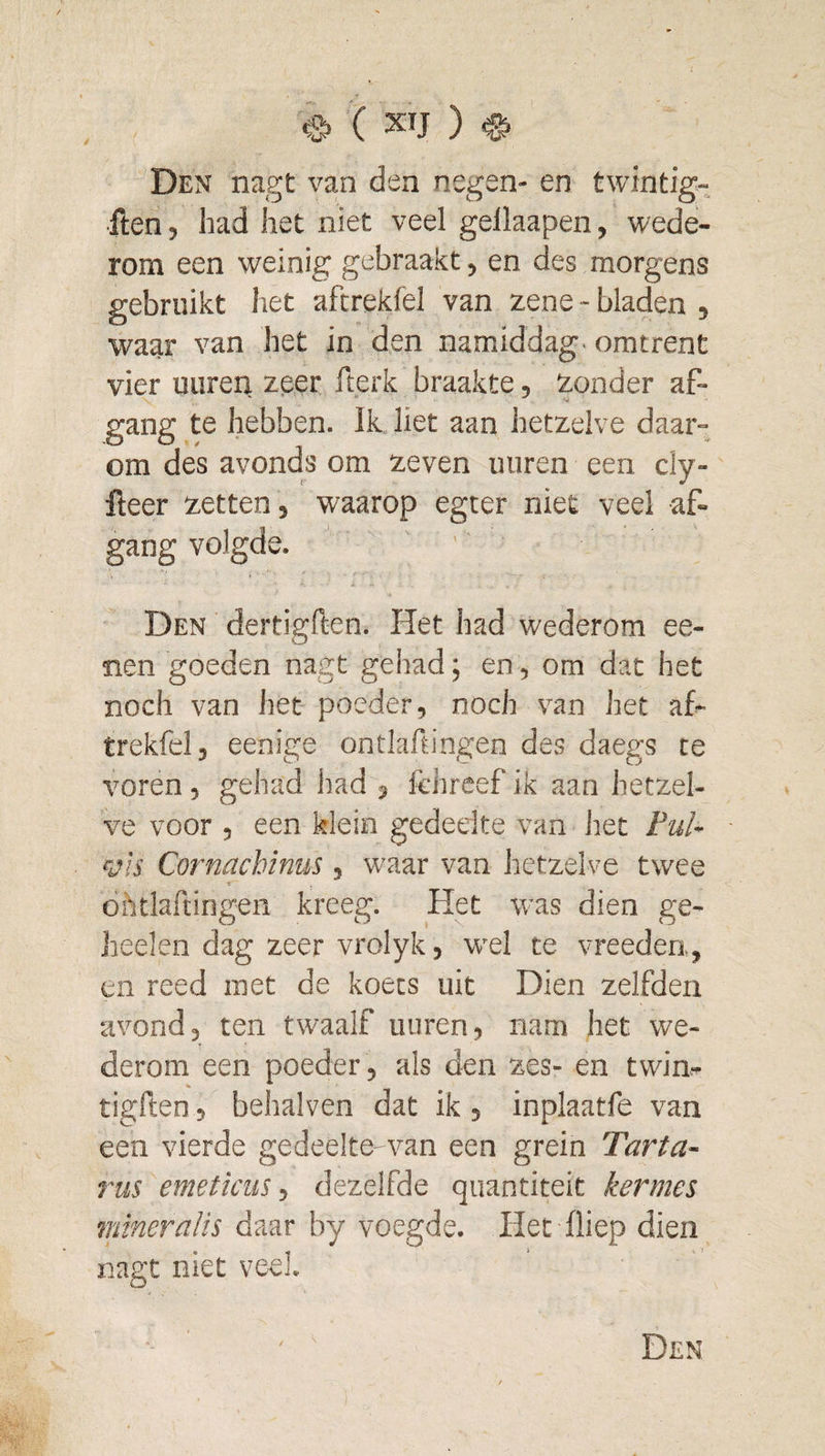 Den nagt van den negen- en twintig- •ften, had het niet veel gellaapen, wede¬ rom een weinig gebraakt, en des morgens gebruikt het aftrekfel van zene-bladen, waar van het in den namiddag- omtrent vier uuren zeer fterk braakte, zonder af- gang te hebben. Ik liet aan hetzelve daar¬ om des avonds om zeven uuren een cly- fieer zetten , waarop egter niet veel af¬ gang volgde. ' Den dertigften. Het had wederom ee- Tien goeden nagt gehad; en, om dat het noch van het poeder, noch van het af¬ trekfel, eenige ontlaftingen des daegs te voren, gehad had , Ichreef ik aan hetzel¬ ve voor , een klein gedeelte van Jiet Pul- vis Cornachinus, waar van hetzelve twee dhtlalcingen kreeg. Het was dien ge- heelen dag zeer vrolyk, wel te vreeden, en reed met de koets uit Dien zelfden avond, ten twaalf uuren, nam het we¬ derom een poeder, als den zes- en twin- tigften , behalven dat ik, inplaatfe van een vierde gedeelte-van een grein Tarta¬ rus emeticüs 1 dezelfde qiiantiteit kermes mineraïis daar by voegde. Het fliep dien nagt niet veel.