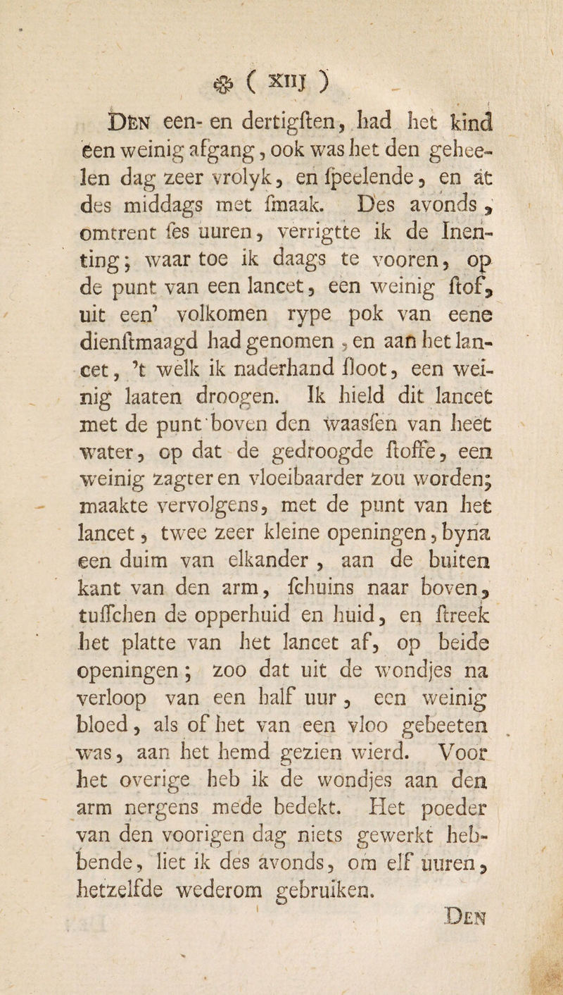 ^ ( XIIJ ) i Dèn een- en dertigften, had het kind een weinig afgang, ook was het den gehee- len dag zeer vrolykj enfpeelende, en at des middags met fmaak. Des avonds omtrent fes uuren, verrigtte ik de Inen¬ ting; waartoe ik daags te vooren, op de punt van een lancet, een weinig ftof, uit een’ volkomen rype pok van eene dienftmaagd had genomen , en aan het lan¬ cet, ’t welk ik naderhand floot, een wei¬ nig laaten droogen. Ik hield dit lancet met de punt boven den waasfen van heet water, op dat de gedroogde ftofFe, een W'einig zagter en vloeibaarder zou worden; maakte vervolgens, met de punt van het lancet, twee zeer kleine openingen, byria een duim van elkander , aan de buiten kant van den arm, fchuins naar boven, tuflchen de opperhuid en huid, en ftreek het platte van het lancet af, op beide openingen; zoo dat uit de w'ondjes na verloop van een half uur, een weinig bloed, als of het van een vloo gebeeten w'as, aan het hemd gezien wierd. Voor het overige heb ik de wondjes aan den arm nergens mede bedekt. Het poeder van den voorigen dag niets gewerkt heb¬ bende, liet ik des avonds, om elf uuren, hetzelfde w'ederom gebruiken.