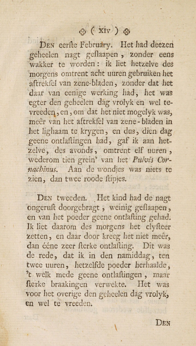 ( kiv ) ^ H - I)en eerfle Februciry. Het had deeieri geheelen nagt geflaapen , zonder eens wakker te worden: ik liet hetzelve des morgens omtrent acht uuren gebruiken het aftrekfel van zene-bladen, zonder dat het daar van eenige werking had, het was egter den geheelen dag vrolyk en wel te- vreeden, en, om dat het niet mogelyk was, meêr van het aftrekfel van zene - bladen in het lighaam te krygen, en dus, dien dag geene ontlaftingen Jiad, gaf ik aan het¬ zelve, des avonds, omtrent elf uuren, wederom tien grein’ van het Pulvis Cor- nachinus. Aan de wondjes was niets te zien, dan twee roode ftipjes. Den tweeden. .Het kind had de nagt bngeruft doorgebragt, weinig geflaapen, en van het poeder geene ontlafting gehad. Ik liet daarom des morgens het clyfteer zetten, en daar door kreeg het niet meêr, dan ééne zeer fterke ontlafting. Dit was de rede, dat ik in den namiddag, ten twee uuren, hetzelfde poeder herhaalde, ^t welk mede geene ontlaftingen , maar fterke braakingen verwekte. Het was voor Itet overige den gelieelen dag vrolyk, en wel te vreeden.