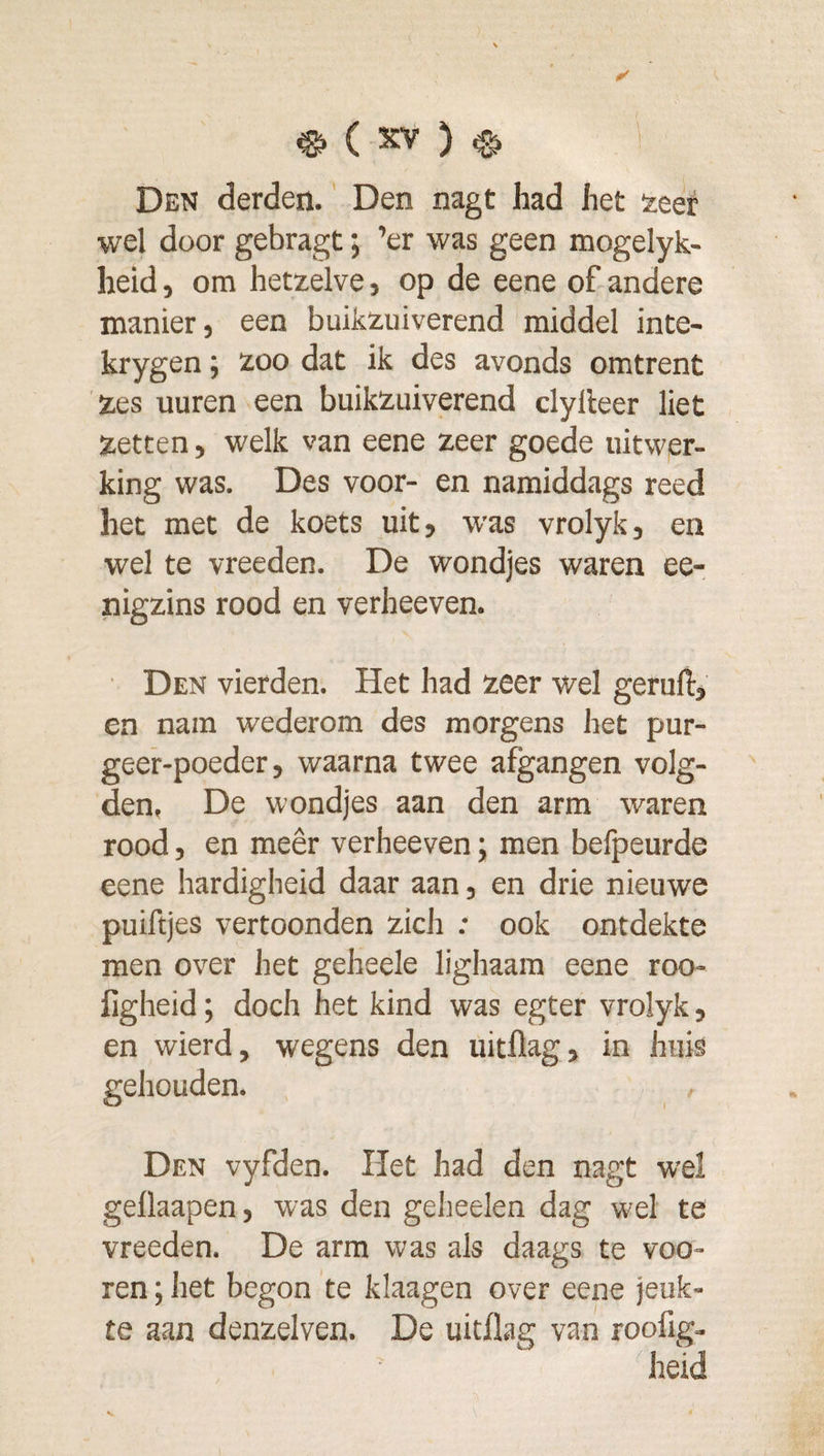 Den derden. Den nagt had het seer wel door gebragt; ’er was geen mogelyk- heid, om hetzelve, op de eene of andere manier, een buikzuiverend middel inte- krygen; zoo dat ik des avonds omtrent 'zes uuren een buikzuiverend dylleer liet zetten, welk van eene zeer goede uitwer¬ king was. Des voor- en namiddags reed het met de koets uit, was vrolyk, en wel te vreeden. De wondjes waren ee- nigzins rood en verheeven. ■ Den vierden. Het had zeer wel geruft, en nam wederom des morgens het pur- geer-poeder, waarna twee afgangen volg¬ den, De wondjes aan den arm waren rood, en meêr verheeven; men belpeurde eene hardigheid daar aan, en drie nieuwe puiftjes vertoonden zich : ook ontdekte men over het geheele lighaam eene roo- figheid; doch het kind was egter vrolyk, en wierd, wegens den uitflag, in huis gehouden. , Den vyfden. Het had den nagt wel gellaapen, was den geheelen dag wel te vreeden. De arm was als daags te voe¬ ren ; het begon te klaagen over eene jeuk¬ te aan denzelven. De uitflag van roofig- ^heid