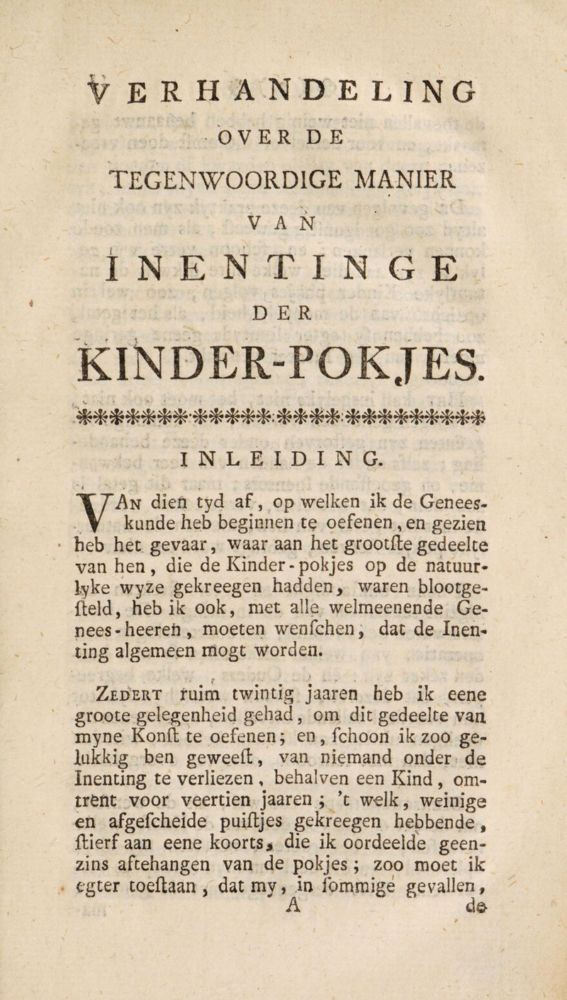 J V erhandeling OVER D E TEGENWOORDIGE MANIER INENTINGE DER KINDER-POKJES. INLEIDING. ■ j . i 1 YAn dieft tyd af, op welken ik de Genees¬ kunde heb beginnen te oefenen, en gezien heb het gevaar, waar aan het grootfte gedeelte van hen, die de Kinder-pokjes op de natuur- lyke wyze gekreegen hadden, waren blootge- fteld, heb ik ook, met alle welmeenende Ge¬ nees-heereft , moeten wenfchen^ dat de Inen¬ ting algemeen iiiogt worden. Zed'ert ruim twintig jaaren heb ik eene groote gelegenheid gehad, om dit gedeelte van, myne Konfl: te oefenen; en, fchoon ik zoo ge¬ lukkig ben geweell, van niemand onder i de Inenting te verliezen , behalven een Kind, om¬ trent voor veertien jaaren ; ’t welk, weinige en afgefcheide puiftjes gekreegen hebbende, ftierf aan eene koorts j die ik oordeelde geen¬ zins aftehangen van de pokjes; zoo moet ik egter toeftaan, dat mv, in Ibmmigé gevallen, A ƒ