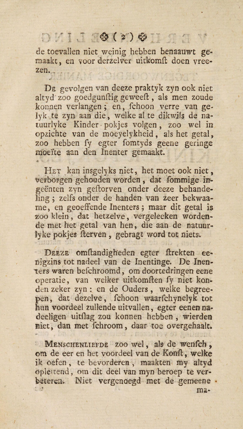 de toevallen niet weinig hebben benaauwt ge¬ maakt: , en voor derzelver uitkomfl: doen vree- zen. -, . . De gevolgen van deeze praktyk zyn ook niet altyd^zoo goedgunftig geweeft, als men zoude tonnen verlangen; en, fchoon verre van ge- lyk te zyn aan die, welke al te dikwils de na- tuuriyke Kinder»pokjes volgen, zoo wel in opzichte van de moeyelykheid, als het getal, zoo hebben fy egter fomtyds geene geringe moeite aan den Inenter gemaakt. Het ,kan insgelyks niet, het moet ook niet, Verborgen gehouden warden , dat fommige irr- geënten zyn geflorven onder deeze behande¬ ling ; zelfs onder de handen van zeer bekwaa- me, en geoeffende Inenters; maar dit getal is zoo klein, dat hetzelve, vergeleeken worden¬ de met het getal van hen, die aan de natuur- lyke pokjes lier ven , gebragt word tot niets. Deeze omftandigheden egter flrekten ee- nigzins tot nadeel van de Inentinge. De Inen- ters waren befchroomd, om doortedringen eene operatie, van welker uitkomflen fy niet kon¬ den zeker zyn : en de Ouders, welke begree- pen, dat dezelve, fchoon waarfchynelyk tot hun voordeel zullende uitvallen, egter eenen na- deeligen uitflag zou konnen hebben , wierden niet, dan met fchroom, daar toe overgehaalt* Menschenliefde zoo wel, als de wenfeb , orn de eer en het voordeel van de Konfl:, welke ik oefen, te bevorderen , maakten my altyd oplettend, om dit deel van myn beroep te ver- bêtereiiv Niet vergenoegd met de gemeene •