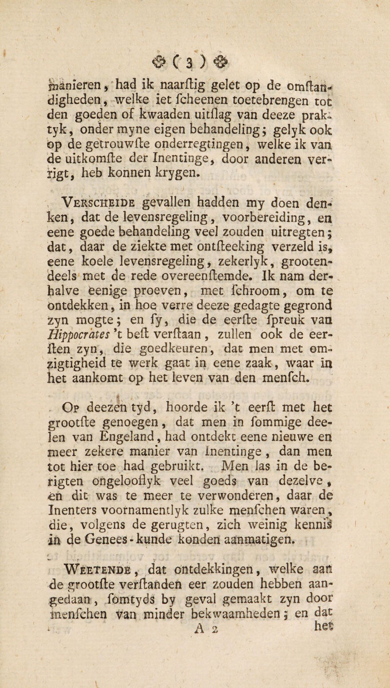 niSnieren, had ik naarflig gelet op de omftaii*^ digheden, welke iet fcheenen toetebrengen tot den goeden of kwaaden uitflag van deeze prak- tyk, onder myne eigen behandeling; gelyk ook op de getrouwfte onderregtingen, welke ik van de uitkomfle der Inentinge, door anderen ver- ngt, heb konnen krygen. , Verscheide gevallen hadden my doen den¬ ken , dat de levensregeling, voorbereiding, en eene goede behandeling veel zouden uitregten; dat, daar de ziekte met ontfteeking verzeld is, eene koele levensregeling, zekerlyk, grooten- deels met de rede overeenftemde. Ik nam der¬ halve feenige proeven, met fchroom, om te ontdekken, in hoe verre deeze gedagte gegrond zyn mogte; en fy, die de eerde fpreuk van Hippocrates ’t beft verdaan , zullen ook de eer- ften zyn, die goedkeuren, dat men met 0m« zigtigheid te werk gaat in eene zaak, waar in het aankomt op het leven van den menfch. 4 Op deezentyd, hoorde ik ’t eerft met het grootfte genoegen, dat men in fommige dee- len van Engeland, had ontdekt eene nieuwe en meer zekere manier van Inentinge, dan men tot hier toe had gebruikt. Men las in de be- rigten ongelooflyk veel goeds van dezelve, en dit was te meer te verwonderen, daar de Inenters voornamentlyk zulke menfchen waren, die, volgens de gerugten, zich weinig kennii in de Genees - kunde konden aanmatigen. Weetendè, dat ontdekkingen, welke aan de grootfte verftanden eer zouden hebben aan¬ gedaan, fomtyds by geval gemaakt zyn door menfchen van minder bekwaamheden, en dat A 2 hef