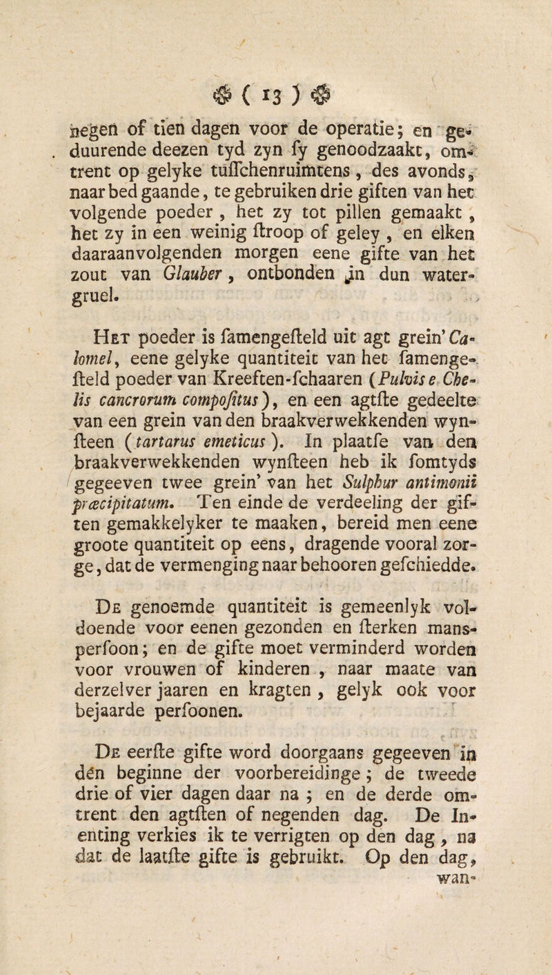 jjegeri of tien dagen voor de operatie; en' ge* duurende deezen tyd zyn fy genoodzaakt, om-^ trent op gelyke tuffchenruiititens , des avonds 5 naar bed gaande, te gebruiken drie giften van het volgende poeder , het zy tot pillen gemaakt , het zy in een weinig ftroop of geley , en eiken daaraanvolgenden morgen eene gifte van het zout van Glauber, ontbonden Jn dun water- gruel. Het poeder is famengefteld uit agt grein’Cdi- lomely eene gelyke quantiteit van het famenge- fteld poeder van Kreeften-fchaaren {Pubise Che- lis cancTorum compojitus), en een agtfle gedeelte van een grein van den braak ver wekkenden wyn- fteen (tartarus emeticus ). In plaatfe van den braakverwekkenden wynfteen heb ik fomtyds !gegeeven twee grein’ van het Sulphur antimmüi pnecipitatum. Ten einde de verdeeling der gif¬ ten gemakkelyker te maaken, bereid men eene groote quantiteit op eens, dragende vooral zor- ge 5 dat de vermenging naar behooren gefchiedde. De genoemde quantiteit is gemeenlyk vol¬ doende voor eenen gezonden en fterken mans- perfoon; en de gifte moet verminderd worden voor vrouwen of kinderen , naar maate van derzelver jaaren en kragten , gelyk ook voor bejaarde perfoonen. De eerde gifte word doorgaans gegeeven in dén beginne der voorbereidinge; de tweede drie of vier dagen daar na ; en de derde om¬ trent den agtften of negenden dag. De In¬ enting verkies ik te verrigten op den dag, na dat de laatfte gifte is gebruikt. Op den dag, wan-