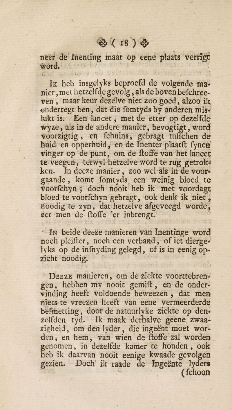 neer de Inenting maar op eene plaats verrfgt word. Ik heb insgelyks beproefd de volgende ma¬ nier , met hetzelfde gevolg, als de boven befchree- vèn , maar keur dezelve niet zoo goed, alzoo ik ©nderregc ben, dat die fomtyds by anderen mis¬ lukt is. Een lancet, met de etter op dezelfde wyze&gt; als inde andere manier, bevogtigt, word voorzigtig , en fchuins, gebragt tuflchen de huid en opperhuid, en de Inenter plaatft fynen vinger op de punt, om de ftoffe van het lancet te veegen, terwyl hetzelve word terug getrok¬ ken. In deeze manier, zoo wehals in de voor¬ gaande , komt fomtyds, een weinig bloed te Voorfchyn doch nooit heb ik met voordagt bloed te voorfchyn gebragt, ook denk ik niet, Boodig te zyn, dat hetzelve afgeveegd worde, eer men de ftoffe ’er inbrengt. In beide deeze manieren van Inentinge word noch pleifter, noch een verband, ofietdierge- lyks op de infnyding gelegd, of is in eenig op¬ zicht noodig. Deeze manieren, om de ziekte voorttebren- gen, hebben my nooit gemift, en de onder¬ vinding heeft voldoende beweezen , dat men niets te vreezen heeft van eene vermeerderde befmetting, door de natuurlyke ziekte op den- zelfden tyd. Ik maak derhalve geene zwaa- ïigheid, om den lyder, die ingeënt moet wor¬ den, en hem, van wien de ftoffe zal worden genomen, in dezelfde kamer te houden , ook heb ik daarvan nooit eenige kwaade gevolgen gezien. Doch ik raade de Ingeente lyders (fchoon