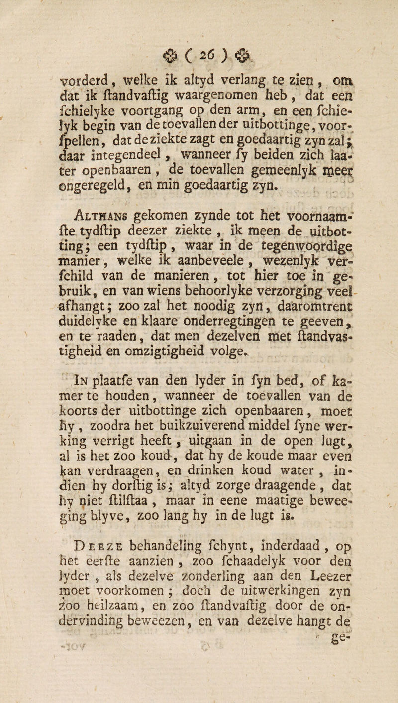 vorderd, welke ik altyd verlang te zien , otn dat ik ftandvaffig waargenomen heb, dat een fchielyke voortgang op den arm, en een fchie- lyk begin van de toevallen der uicbottinge, voor- fpellen, dat de ziekte zagt en goedaartig zyn zal j daar integendeel, wanneer fy beiden zich laa- ter openbaaren , de toevallen gemeenlyk iiieer ongeregeld, en min goedaartig zyn. Althans gekomen zynde tot het voornaam- fle.tydflip deezer ziekte, ik meen de uitbot- ting; een tydftip, waar in de tegenwoordige manier, welke ik aanbeveele , wezenlyk ver- fchild van de manieren, tot hier toe in ge¬ bruik, en van wiens behoorlyke verzorging veel- afhangt; zoo zal het noodig zyn, daaromtrent duidelyke en klaare onderregtingen te geeven, en te raaden, dat men dezelven met ftandvas- tigheid en omzigtigheid volge., In plaatfe van den lyder in fyn bed, of ka¬ mer te houden, wanneer de toevallen van de koorts der uitbottinge zich openbaaren, moet hy , zoodra het buikzuiverend middel fyne wer¬ king verrigt heeft, uitgaan in de open lugt, al is het zoo koud, dat hy de koude maar even kan verdraagen, en drinken koud water , in- dien hy dorflig is; altyd zorge draagende , dat hy niet flilflaa , maar in eene maatige bewee- gingblyve, zoo lang hy in de lugt is. Deeze behandeling fchynt, inderdaad, op het eerfte aanzien , zoo fchaadelyk voor den lyder , als dezelve zonderling aan den Leezer moet voorkomen ; doch de uitwerkingen zyn Zoo heilzaam, en zoo ftandvaftig door de on¬ dervinding bewcezen, en van dezelve hangt de ‘ ge-